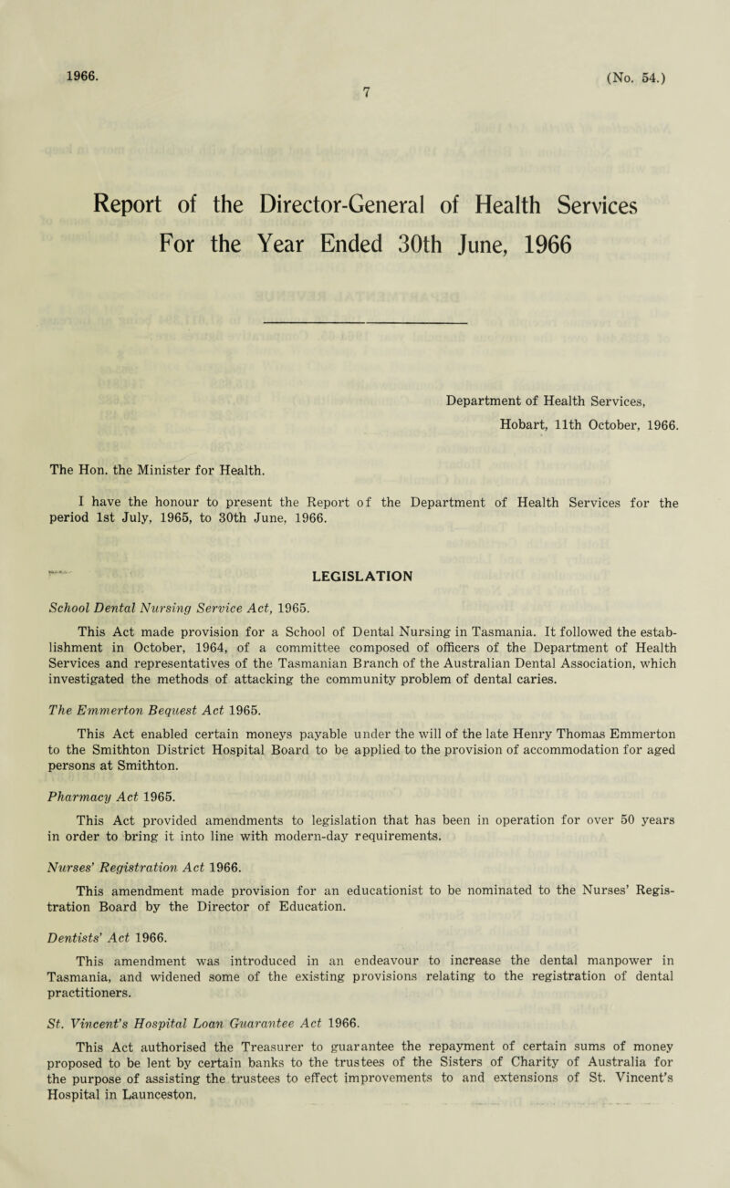 1966. 7 (No. 54.) Report of the Director-General of Health Services For the Year Ended 30th June, 1966 Department of Health Services, Hobart, 11th October, 1966. The Hon. the Minister for Health. I have the honour to present the Report of the Department of Health Services for the period 1st July, 1965, to 30th June, 1966. LEGISLATION School Dental Nursing Service Act, 1965. This Act made provision for a School of Dental Nursing in Tasmania. It followed the estab¬ lishment in October, 1964, of a committee composed of officers of the Department of Health Services and representatives of the Tasmanian Branch of the Australian Dental Association, which investigated the methods of attacking the community problem of dental caries. The Emmerton Bequest Act 1965. This Act enabled certain moneys payable under the will of the late Henry Thomas Emmerton to the Smithton District Hospital Board to be applied to the provision of accommodation for aged persons at Smithton. Pharmacy Act 1965. This Act provided amendments to legislation that has been in operation for over 50 years in order to bring it into line with modern-day requirements. Nurses’ Registration Act 1966. This amendment made provision for an educationist to be nominated to the Nurses’ Regis¬ tration Board by the Director of Education. Dentists’ Act 1966. This amendment was introduced in an endeavour to increase the dental manpower in Tasmania, and widened some of the existing provisions relating to the registration of dental practitioners. St. Vincent’s Hospital Loan Guarantee Act 1966. This Act authorised the Treasurer to guarantee the repayment of certain sums of money proposed to be lent by certain banks to the trustees of the Sisters of Charity of Australia for the purpose of assisting the trustees to effect improvements to and extensions of St. Vincent’s Hospital in Launceston,