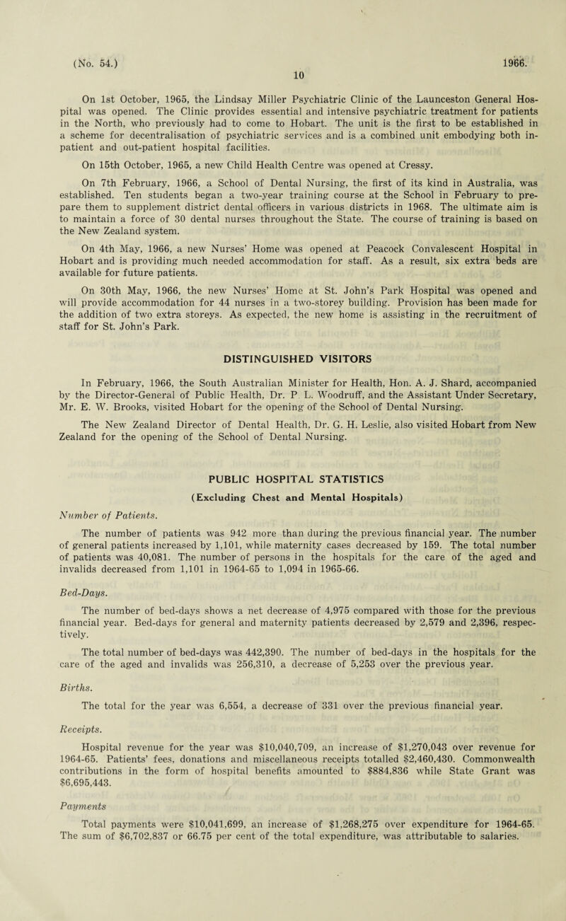 10 On 1st October, 1965, the Lindsay Miller Psychiatric Clinic of the Launceston General Hos¬ pital was opened. The Clinic provides essential and intensive psychiatric treatment for patients in the North, who previously had to come to Hobart. The unit is the first to be established in a scheme for decentralisation of psychiatric services and is a combined unit embodying both in¬ patient and out-patient hospital facilities. On 15th October, 1965, a new Child Health Centre was opened at Cressy. On 7th February, 1966, a School of Dental Nursing, the first of its kind in Australia, was established. Ten students began a two-year training course at the School in February to pre¬ pare them to supplement district dental officers in various districts in 1968. The ultimate aim is to maintain a force of 30 dental nurses throughout the State. The course of training is based on the New Zealand system. On 4th May, 1966, a new Nurses’ Home was opened at Peacock Convalescent Hospital in Hobart and is providing much needed accommodation for staff. As a result, six extra beds are available for future patients. On 30th May, 1966, the new Nurses’ Home at St. John’s Park Hospital was opened and will provide accommodation for 44 nurses in a two-storey building. Provision has been made for the addition of two extra storeys. As expected, the new home is assisting in the recruitment of staff for St. John’s Park. DISTINGUISHED VISITORS In February, 1966, the South Australian Minister for Health, Hon. A. J. Shard, accompanied by the Director-General of Public Health, Dr. P L. Woodruff, and the Assistant Under Secretary, Mr. E. W. Brooks, visited Hobart for the opening of the School of Dental Nursing. The New Zealand Director of Dental Health, Dr. G. H. Leslie, also visited Hobart from New Zealand for the opening of the School of Dental Nursing. PUBLIC HOSPITAL STATISTICS (Excluding Chest and Mental Hospitals) Number of Patients. The number of patients was 942 more than during the previous financial year. The number of general patients increased by 1,101, while maternity cases decreased by 159. The total number of patients was 40,081. The number of persons in the hospitals for the care of the aged and invalids decreased from 1,101 in 1964-65 to 1,094 in 1965-66. Bed-Days. The number of bed-days shows a net decrease of 4,975 compared with those for the previous financial year. Bed-days for general and maternity patients decreased by 2,579 and 2,396, respec¬ tively. The total number of bed-days was 442,390. The number of bed-days in the hospitals for the care of the aged and invalids was 256,310, a decrease of 5,253 over the previous year. Births. The total for the year was 6,554, a decrease of 331 over the previous financial year. Receipts. Hospital revenue for the year was $10,040,709, an increase of $1,270,043 over revenue for 1964-65. Patients’ fees, donations and miscellaneous receipts totalled $2,460,430. Commonwealth contributions in the form of hospital benefits amounted to $884,836 while State Grant was $6,695,443. Payments Total payments were $10,041,699, an increase of $1,268,275 over expenditure for 1964-65. The sum of $6,702,837 or 66.75 per cent of the total expenditure, was attributable to salaries.