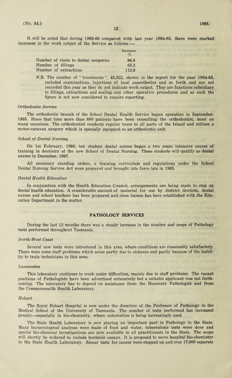 12 It will be noted that during 1965-66 compared with last year 1964-65, there were marked increases in the work output of the Service as follows:— Increase. % Number of visits to dental surgeries 86.8 Number of fillings 65.2 Number of extractions . 112.8 N.B. The number of “ treatments ”, 43,322, shown in the report for the year 1964-65, included examinations, injections of local anaesthetics and so forth and are not recorded this year as they do not indicate work output. They are functions subsidiary to fillings, extractions and scaling and other operative procedures and as such the figure is not now considered to require reporting. Orthodontic Service. The orthodontic branch of the School Dental Health Service began operation in September, 1965. Since that time more than 600 patients have been consulting the orthodontist, most on many occasions. The orthodontist conducts regular tours to all parts of the Island and utilises a motor-caravan surgery which is specially equipped as an orthodontic unit. School of Dental Nursing On 1st February, 1966, ten student dental nurses began a two years intensive course of training in dentistry at the new School of Dental Nursing. These students will qualify as dental nurses in December, 1967. All necessary standing orders, a training curriculum and regulations under the School Dental Nursing Service Act were prepared and brought into force late in 1965. Dental Health Education In conjunction with the Health Education Council, arrangements are being made to step up dental health education. A considerable amount of material for use by district dentists, dental nurses and school teachers has been prepared and close liaison has been established with the Edu¬ cation Department in the matter. PATHOLOGY SERVICES During the last 12 months there was a steady increase in the number and scope of Pathology tests performed throughout Tasmania. North-West Coast Several new tests were introduced in this area, where conditions are reasonably satisfactory. There were some staff problems which arose partly due to sickness and partly because of the inabil¬ ity to train technicians in this area. Launceston This laboratory continues to work under difficulties, mainly due to staff problems. The vacant positions of Pathologists have been advertised extensively but a suitable applicant was not forth¬ coming. The laboratory has to depend on assistance from the Honorary Pathologist and from the Commonwealth Health Laboratory. Hobart The Royal Hobart Hospital is now under the direction of the Professor of Pathology in the Medical School of the University of Tasmania. The number of tests performed has increased greatly—especially in bio-chemistry, where automation is being increasingly used. The State Health Laboratory is now playing an important part in Pathology in the State. Many bacteriological analyses were made of food and water, tuberculosis tests were done and special bio-chemical investigations are now available to all practitioners in the State. The scope will shortly be widened to include hormone assays. It is proposed to move hospital bio-chemistry to the State Health Laboratory. Smear tests for cancer were stepped up and over 17,000 separate