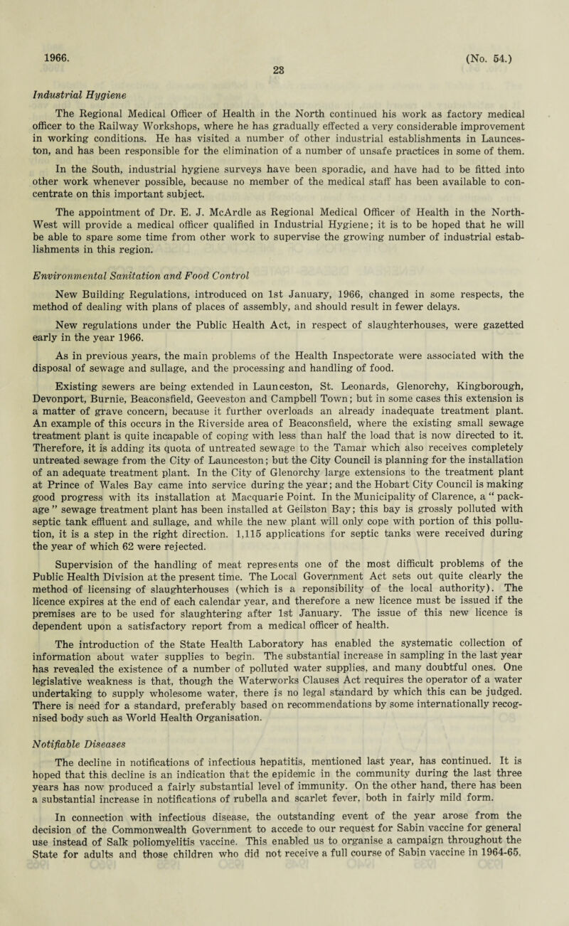 1966. 28 (No. 54.) Industrial Hygiene The Regional Medical Officer of Health in the North continued his work as factory medical officer to the Railway Workshops, where he has gradually effected a very considerable improvement in working conditions. He has visited a number of other industrial establishments in Launces¬ ton, and has been responsible for the elimination of a number of unsafe practices in some of them. In the South, industrial hygiene surveys have been sporadic, and have had to be fitted into other work whenever possible, because no member of the medical staff has been available to con¬ centrate on this important subject. The appointment of Dr. E. J. McArdle as Regional Medical Officer of Health in the North- West will provide a medical officer qualified in Industrial Hygiene; it is to be hoped that he will be able to spare some time from other work to supervise the growing number of industrial estab¬ lishments in this region. Environmental Sanitation and Food Control New Building Regulations, introduced on 1st January, 1966, changed in some respects, the method of dealing with plans of places of assembly, and should result in fewer delays. New regulations under the Public Health Act, in respect of slaughterhouses, were gazetted early in the year 1966. As in previous years, the main problems of the Health Inspectorate were associated with the disposal of sewage and sullage, and the processing and handling of food. Existing sewers are being extended in Launceston, St. Leonards, Glenorchy, Kingborough, Devonport, Burnie, Beaconsfield, Geeveston and Campbell Town; but in some cases this extension is a matter of grave concern, because it further overloads an already inadequate treatment plant. An example of this occurs in the Riverside area of Beaconsfield, where the existing small sewage treatment plant is quite incapable of coping with less than half the load that is now directed to it. Therefore, it is adding its quota of untreated sewage to the Tamar which also receives completely untreated sewage from the City of Launceston; but the City Council is planning for the installation of an adequate treatment plant. In the City of Glenorchy large extensions to the treatment plant at Prince of Wales Bay came into service during the year; and the Hobart City Council is making good progress with its installation at Macquarie Point. In the Municipality of Clarence, a “ pack¬ age ” sewage treatment plant has been installed at Geilston Bay; this bay is grossly polluted with septic tank effluent and sullage, and while the new plant will only cope with portion of this pollu¬ tion, it is a step in the right direction. 1,115 applications for septic tanks were received during the year of which 62 were rejected. Supervision of the handling of meat represents one of the most difficult problems of the Public Health Division at the present time. The Local Government Act sets out quite clearly the method of licensing of slaughterhouses (which is a reponsibility of the local authority). The licence expires at the end of each calendar year, and therefore a new licence must be issued if the premises are to be used for slaughtering after 1st January. The issue of this new licence is dependent upon a satisfactory report from a medical officer of health. The introduction of the State Health Laboratory has enabled the systematic collection of information about water supplies to begin. The substantial increase in sampling in the last year has revealed the existence of a number of polluted water supplies, and many doubtful ones. One legislative weakness is that, though the Waterworks Clauses Act requires the operator of a water undertaking to supply wholesome water, there is no legal standard by which this can be judged. There is need for a standard, preferably based on recommendations by some internationally recog¬ nised body such as World Health Organisation. Notifiable Diseases The decline in notifications of infectious hepatitis, mentioned last year, has continued. It is hoped that this decline is an indication that the epidemic in the community during the last three years has now produced a fairly substantial level of immunity. On the other hand, there has been a substantial increase in notifications of rubella and scarlet fever, both in fairly mild form. In connection with infectious disease, the outstanding event of the year arose from the decision of the Commonwealth Government to accede to our request for Sabin vaccine for general use instead of Salk poliomyelitis vaccine. This enabled us to organise a campaign throughout the State for adults and those children who did not receive a full course of Sabin vaccine in 1964-65,