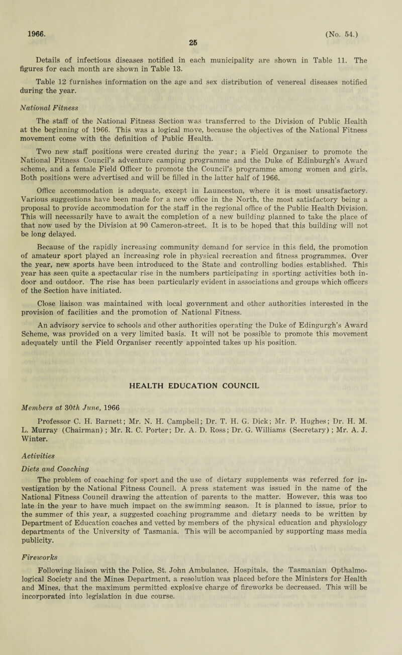 1966. 26 (No. 54.) Details of infectious diseases notified in each municipality are shown in Table 11. The figures for each month are shown in Table 13. Table 12 furnishes information on the age and sex distribution of venereal diseases notified during the year. National Fitness The staff of the National Fitness Section was transferred to the Division of Public Health at the beginning of 1966. This was a logical move, because the objectives of the National Fitness movement come with the definition of Public Health. Two new staff positions were created during the year; a Field Organiser to promote the National Fitness Council’s adventure camping programme and the Duke of Edinburgh’s Award scheme, and a female Field Officer to promote the Council’s programme among women and girls. Both positions were advertised and will be filled in the latter half of 1966. Office accommodation is adequate, except in Launceston, where it is most unsatisfactory. Various suggestions have been made for a new office in the North, the most satisfactory being a proposal to provide accommodation for the staff in the regional office of the Public Health Division. This will necessarily have to await the completion of a new building planned to take the place of that now used by the Division at 90 Cameron-street. It is to be hoped that this building will not be long delayed. Because of the rapidly increasing community demand for service in this field, the promotion of amateur sport played an increasing role in physical recreation and fitness programmes. Over the year, new sports have been introduced to the State and controlling bodies established. This year has seen quite a spectacular rise in the numbers participating in sporting activities both in¬ door and outdoor. The rise has been particularly evident in associations and groups which officers of the Section have initiated. Close liaison was maintained with local government and other authorities interested in the provision of facilities and the promotion of National Fitness. An advisory service to schools and other authorities operating the Duke of Edingurgh’s Award Scheme, was provided on a very limited basis. It will not be possible to promote this movement adequately until the Field Organiser recently appointed takes up his position. HEALTH EDUCATION COUNCIL Members at 30th June, 1966 Professor C. H. Barnett; Mr. N. H. Campbell; Dr. T. H. G. Dick; Mr. P. Hughes; Dr. H. M. L. Murray (Chairman) ; Mr. R. C. Porter; Dr. A. D. Ross; Dr. G. Williams (Secretary) ; Mr. A. J. Winter. Activities Diets and Coaching The problem of coaching for sport and the use of dietary supplements was referred for in¬ vestigation by the National Fitness Council. A press statement was issued in the name of the National Fitness Council drawing the attention of parents to the matter. However, this was too late in the year to have much impact on the swimming season. It is planned to issue, prior to the summer of this year, a suggested coaching programme and dietary needs to be written by Department of Education coaches and vetted by members of the physical education and physiology departments of the University of Tasmania. This will be accompanied by supporting mass media publicity. Fireworks Following liaison with the Police, St. John Ambulance, Hospitals, the Tasmanian Opthalmo- logical Society and the Mines Department, a resolution was placed before the Ministers for Health and Mines, that the maximum permitted explosive charge of fireworks be decreased. This will be incorporated into legislation in due course.