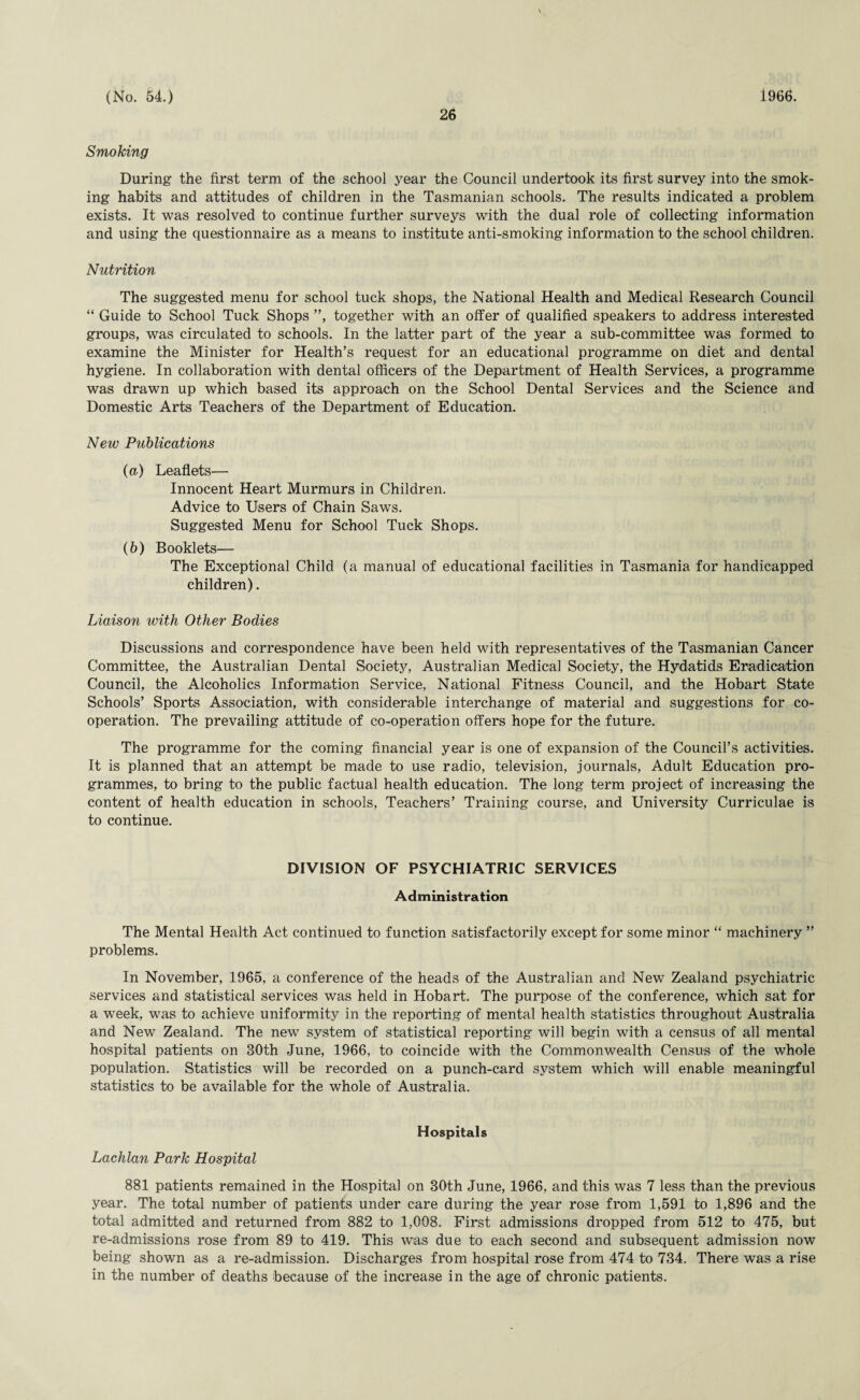 26 Smoking During the first term of the school year the Council undertook its first survey into the smok¬ ing habits and attitudes of children in the Tasmanian schools. The results indicated a problem exists. It was resolved to continue further surveys with the dual role of collecting information and using the questionnaire as a means to institute anti-smoking information to the school children. Nutrition The suggested menu for school tuck shops, the National Health and Medical Research Council “ Guide to School Tuck Shops ”, together with an offer of qualified speakers to address interested groups, was circulated to schools. In the latter part of the year a sub-committee was formed to examine the Minister for Health’s request for an educational programme on diet and dental hygiene. In collaboration with dental officers of the Department of Health Services, a programme was drawn up which based its approach on the School Dental Services and the Science and Domestic Arts Teachers of the Department of Education. New Publications (a.) Leaflets— Innocent Heart Murmurs in Children. Advice to Users of Chain Saws. Suggested Menu for School Tuck Shops. (b) Booklets— The Exceptional Child (a manual of educational facilities in Tasmania for handicapped children). Liaison with Other Bodies Discussions and correspondence have been held with representatives of the Tasmanian Cancer Committee, the Australian Dental Society, Australian Medical Society, the Hydatids Eradication Council, the Alcoholics Information Service, National Fitness Council, and the Hobart State Schools’ Sports Association, with considerable interchange of material and suggestions for co¬ operation. The prevailing attitude of co-operation offers hope for the future. The programme for the coming financial year is one of expansion of the Council’s activities. It is planned that an attempt be made to use radio, television, journals, Adult Education pro¬ grammes, to bring to the public factual health education. The long term project of increasing the content of health education in schools, Teachers’ Training course, and University Curriculae is to continue. DIVISION OF PSYCHIATRIC SERVICES Administration The Mental Health Act continued to function satisfactorily except for some minor “ machinery ” problems. In November, 1965, a conference of the heads of the Australian and New Zealand psychiatric services and statistical services was held in Hobart. The purpose of the conference, which sat for a week, was to achieve uniformity in the reporting of mental health statistics throughout Australia and New Zealand. The new system of statistical reporting will begin with a census of all mental hospital patients on 30th June, 1966, to coincide with the Commonwealth Census of the whole population. Statistics will be recorded on a punch-card system which will enable meaningful statistics to be available for the whole of Australia. Hospitals Lachlan Park Hospital 881 patients remained in the Hospital on 30th June, 1966, and this was 7 less than the previous year. The total number of patients under care during the year rose from 1,591 to 1,896 and the total admitted and returned from 882 to 1,008. First admissions dropped from 512 to 475, but re-admissions rose from 89 to 419. This was due to each second and subsequent admission now being shown as a re-admission. Discharges from hospital rose from 474 to 734. There was a rise in the number of deaths because of the increase in the age of chronic patients.