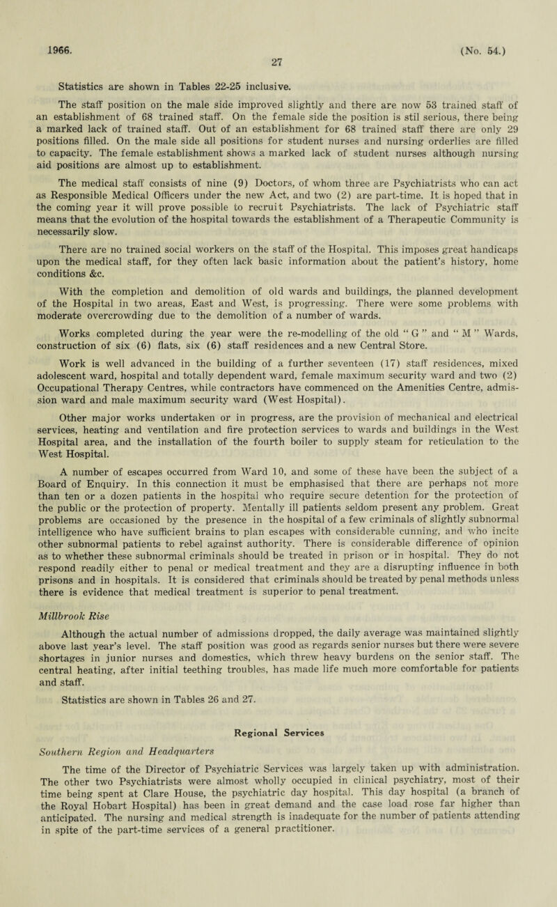1966. 27 (No. 54.) Statistics are shown in Tables 22-25 inclusive. The staff position on the male side improved slightly and there are now 53 trained staff of an establishment of 68 trained staff. On the female side the position is stil serious, there being a marked lack of trained staff. Out of an establishment for 68 trained staff there are only 29 positions filled. On the male side all positions for student nurses and nursing orderlies are filled to capacity. The female establishment shows a marked lack of student nurses although nursing aid positions are almost up to establishment. The medical staff consists of nine (9) Doctors, of whom three are Psychiatrists who can act as Responsible Medical Officers under the new Act, and two (2) are part-time. It is hoped that in the coming year it will prove possible to recruit Psychiatrists. The lack of Psychiatric staff means that the evolution of the hospital towards the establishment of a Therapeutic Community is necessarily slow. There are no trained social workers on the staff of the Hospital. This imposes great handicaps upon the medical staff, for they often lack basic information about the patient’s history, home conditions &c. With the completion and demolition of old wards and buildings, the planned development of the Hospital in two areas, East and West, is progressing. There were some problems with moderate overcrowding due to the demolition of a number of wards. Works completed during the year were the re-modelling of the old “ G ” and “ M ” Wards, construction of six (6) flats, six (6) staff residences and a new Central Store. Work is well advanced in the building of a further seventeen (17) staff residences, mixed adolescent ward, hospital and totally dependent ward, female maximum security ward and two (2) Occupational Therapy Centres, while contractors have commenced on the Amenities Centre, admis¬ sion ward and male maximum security ward (West Hospital). Other major works undertaken or in progress, are the provision of mechanical and electrical services, heating and ventilation and fire protection services to wards and buildings in the West Hospital area, and the installation of the fourth boiler to supply steam for reticulation to the West Hospital. A number of escapes occurred from Ward 10, and some of these have been the subject of a Board of Enquiry. In this connection it must be emphasised that there are perhaps not more than ten or a dozen patients in the hospital who require secure detention for the protection of the public or the protection of property. Mentally ill patients seldom present any problem. Great problems are occasioned by the presence in the hospital of a few criminals of slightly subnormal intelligence who have sufficient brains to plan escapes with considerable cunning, and who incite other subnormal patients to rebel against authority. There is considerable difference of opinion as to whether these subnormal criminals should be treated in prison or in hospital. They do not respond readily either to penal or medical treatment and they are a disrupting influence in both prisons and in hospitals. It is considered that criminals should be treated by penal methods unless there is evidence that medical treatment is superior to penal treatment. Millbrook Rise Although the actual number of admissions dropped, the daily average was maintained slightly above last year’s level. The staff position was good as regards senior nurses but there were severe shortages in junior nurses and domestics, which threw heavy burdens on the senior staff. The central heating, after initial teething troubles, has made life much more comfortable for patients and staff. Statistics are shown in Tables 26 and 27. Regional Services Southern Region and Headquarters The time of the Director of Psychiatric Services was largely taken up with administration. The other two Psychiatrists were almost wholly occupied in clinical psychiatry, most of their time being spent at Clare House, the psychiatric day hospital. This day hospital (a branch of the Royal Hobart Hospital) has been in great demand and the case load rose far higher than anticipated. The nursing and medical strength is inadequate for the number of patients attending in spite of the part-time services of a general practitioner.