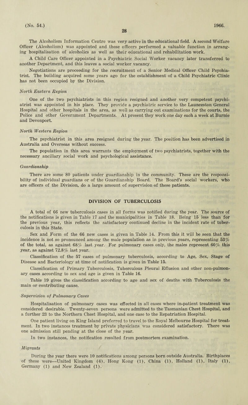 28 The Alcoholism Information Centre was very active in the educational field. A second Welfare Officer (Alcoholism) was appointed and these officers performed a valuable function in arrang¬ ing hospitalisation of alcoholics as well as their educational and rehabilitation work. A Child Care Officer appointed in a Psychiatric Social Worker vacancy later transferred to another Department, and this leaves a social worker vacancy. Negotiations are proceeding for the recruitment of a Senior Medical Officer Child Psychia¬ trist. The building acquired some years ago for the establishment of a Child Psychiatric Clinic has not been occupied by the Division. North Eastern Region One of the two psychiatrists in this region resigned and another very competent psychi¬ atrist was appointed in his place. They provide a psychiatric service to the Launceston General Hospital and other hospitals in the area, as well as carrying out examinations for the courts, the Police and other Government Departments. At present they work one day each a week at Burnie and Devonport. North Western Region The psychiatrist in this area resigned during the year. The position has been advertised in Australia and Overseas without success. The population in this area warrants the employment of two psychiatrists, together with the necessary ancillary social work and psychological assistance. Guardianship There are some 80 patients under guardianship in the community. These are the responsi¬ bility of individual guardians or of the Guardianship Board. The Board's social workers, who are officers of the Division, do a large amount of supervision of these patients. DIVISION OF TUBERCULOSIS A total of 66 new tuberculosis cases in all forms was notified during the year. The source of the notifications is given in Table 17 and the municipalities in Table 18. Being 15 less than for the previous year, this reflects the satisfactory continued decline in the incident rate of tuber¬ culosis in this State. Sex and Form of the 66 new cases is given in Table 14. From this it will be seen that the incidence is not so pronounced among the male population as in previous years, representing 53% of the total, as against 68% last year. For pulmonary cases only, the males represent 60% this year, as against 72.8% last year. Classification of the 57 cases of pulmonary tuberculosis, according to Age, Sex, Stage of Disease and Bacteriology at time of notification is given in Table 15. Classification of Primary Tuberculosis, Tuberculous Pleural Effusion and other non-pulmon- ary cases according to sex and age is given in Table 16. Table 19 gives the classification according to age and sex of deaths with Tuberculosis the main or contributing cause. Supervision of Pulmonary Cases Hospitalisation of pulmonary oases was effected in all cases where in-patient treatment was considered desirable. Twenty-seven persons were admitted to the Tasmanian Chest Hospital, and a further 23 to the Northern Chest Hospital, and one case to the Repatriation Hospital. One patient living on King Island preferred to travel to the Royal Melbourne Hospital for treat¬ ment. In two instances treatment by private physicians was considered satisfactory. There was one admission still pending at the close of the year. In two instances, the notification resulted from postmortem examination. Migrants During the year there were 10 notifications among persons born outside Australia. Birthplaces of these were—United Kingdom (4), Hong Kong (1), China (1), Holland (1), Italy (1), Germany (1) and New Zealand (1).