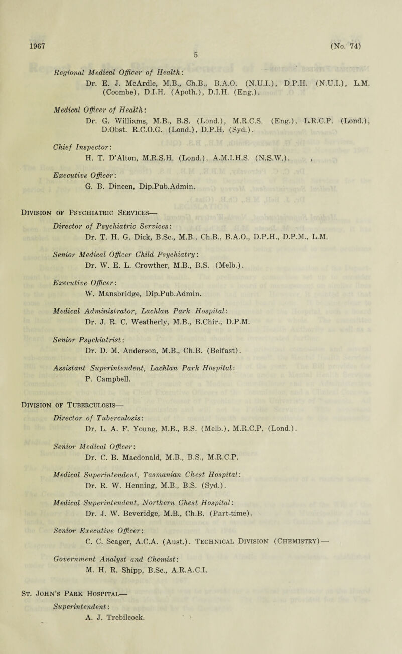 1967 5 (No. 74) Regional Medical Officer of Health: Dr. E. J. McArdle, M.B., Ch.B., B.A.O. (N.U.I.), D.P.H. (N.U.I.), L.M. (Coombe), D.I.H. (Apoth.), D.I.H. (Eng.). Medical Officer of Health: Dr. G. Williams, M.B., B.S. (Lond.), M.R.C.S. (Eng.), L.R.C.P. (Lond.), D.Obst. R.C.O.G. (Lond.), D.P.H. (Syd.). Chief Inspector: H. T. D’Alton, M.R.S.H. (Lond.), A.M.I.H.S. (N.S.W.). Executive Officer: G. B. Dineen, Dip.Pub.Admin. Division of Psychiatric Services— Director of Psychiatric Services: Dr. T. H. G. Dick, B.Sc., M.B., Ch.B., B.A.O., D.P.H., D.P.M., L.M. Senior Medical Officer Child Psychiatry: Dr. W. E. L. Crowther, M.B., B.S. (Melb.). Executive Officer: W. Mansbridge, Dip.Pub.Admin. Medical Administrator, Lachlan Park Hospital: Dr. J. R. C. Weatherly, M.B., B.Chir., D.P.M. Senior Psychiatrist: Dr. D. M. Anderson, M.B., Ch.B. (Belfast). Assistant Superintendent, Lachlan Park Hospital: P. Campbell. Division of Tuberculosis— Director of Tubercidosis: Dr. L. A. F. Young, M.B., B.S. (Melb.), M.R.C.P. (Lond.). Senior Medical Officer: Dr. C. B. Macdonald, M.B., B.S., M.R.C.P. Medical Superintendent, Tasmanian Chest Hospital: Dr. R. W. Henning, M.B., B.S. (Syd.). Medical Superintendent, Northern Chest Hospital: Dr. J. W. Beveridge, M.B., Ch.B. (Part-time). Senior Executive Officer: C. C. Seager, A.C.A. (Aust.). Technical Division (Chemistry) — Government Analyst and Chemist: M. H. R. Shipp, B.Sc., A.R.A.C.I. St. John's Park Hospital— Superintendent: A. J. Trebilcock.