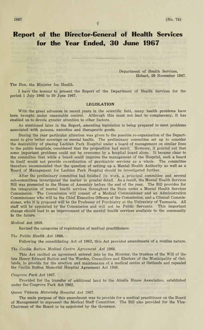 1967 7 (No. 74) Report of the Director-General of Health Services for the Year Ended, 30 June 1967 Department of Health Services, Hobart, 29 November 1967. The Hon. the Minister for Health. I have the honour to present the Report of the Department of Health Services for the period 1 July 1966 to 30 June 1967. LEGISLATION With the great advances in recent years in the scientific field, many health problems have been brought under reasonable control. Although this must not lead to complacency, it has enabled us to devote greater attention to other factors. As mentioned later in the Report, amending legislation is being prepared to meet problems associated with poisons, narcotics and therapeutic goods. During the year particular attention was given to the possible re-organisation of the Depart¬ ment to give better coverage on mental health. The preliminary committee set up to consider the desirability of placing Lachlan Park Hospital under a board of management on similar lines to the public hospitals, considered that the proposition had merit. However, it pointed out that some important problems could not be overcome by a hospital board alone. It became clear to the committee that while a board could improve the management of the Hospital, such a board in itself would not provide co-ordination of psychiatric services as a whole. The committee therefore recommended that the question of setting up a Mental Health Authority as well as a Board of Management for Lachlan Park Hospital should be investigated further. After the preliminary committee had finished its work, a principal committee and several sub-committees investigated the matter in greater detail. As a result, the Mental Health Services Bill was presented to the House of Assembly before the end of the year. The Bill provides for the integration of mental health services throughout the State under a Mental Health Services Commission. The Commission will consist of a Medical Commissioner and an Administrative Commissioner who will be the Chief Executive Officers of the Commission, and a Clinical Commis¬ sioner, who it is proposed will be the Professor of Psychiatry at the Univeristy of Tasmania. All staff will be appointed by the Commission and will not be Public Servants. This important change should lead to an improvement of the mental health services available to the community in the future. Medical Act 1959. Revised the categories of registration of medical practitioners. The Public Health Act 1966. Following the consolidating Act of 1962, this Act provided amendments of a routine nature. The Cecilia Button Medical Centre Agreement Act 1966. This Act ratified an agreement entered into by the Minister, the trustees of the Will of the late Henry Edward Button and the Warden, Councillors and Electors of the Municipality of Oat- lands, to provide for the erection and maintenance of a medical centre at Oatlands and repealed the Cecilia Button Memorial Hospital Agreement Act 1946. Cosgrove Park Act 1967. Provided for the transfer of additional land to the Ainslie House Association, established under the Cosgrove Park Act 1962. Queen Victo't'ia Maternity Hospital Act 1967. The main purpose of this amendment was to provide for a medical practitioner on the Board of Management to represent the Medical Staff Committee. The Bill also provided for the Vice- Chairman of the Board to be appointed by the Governor.