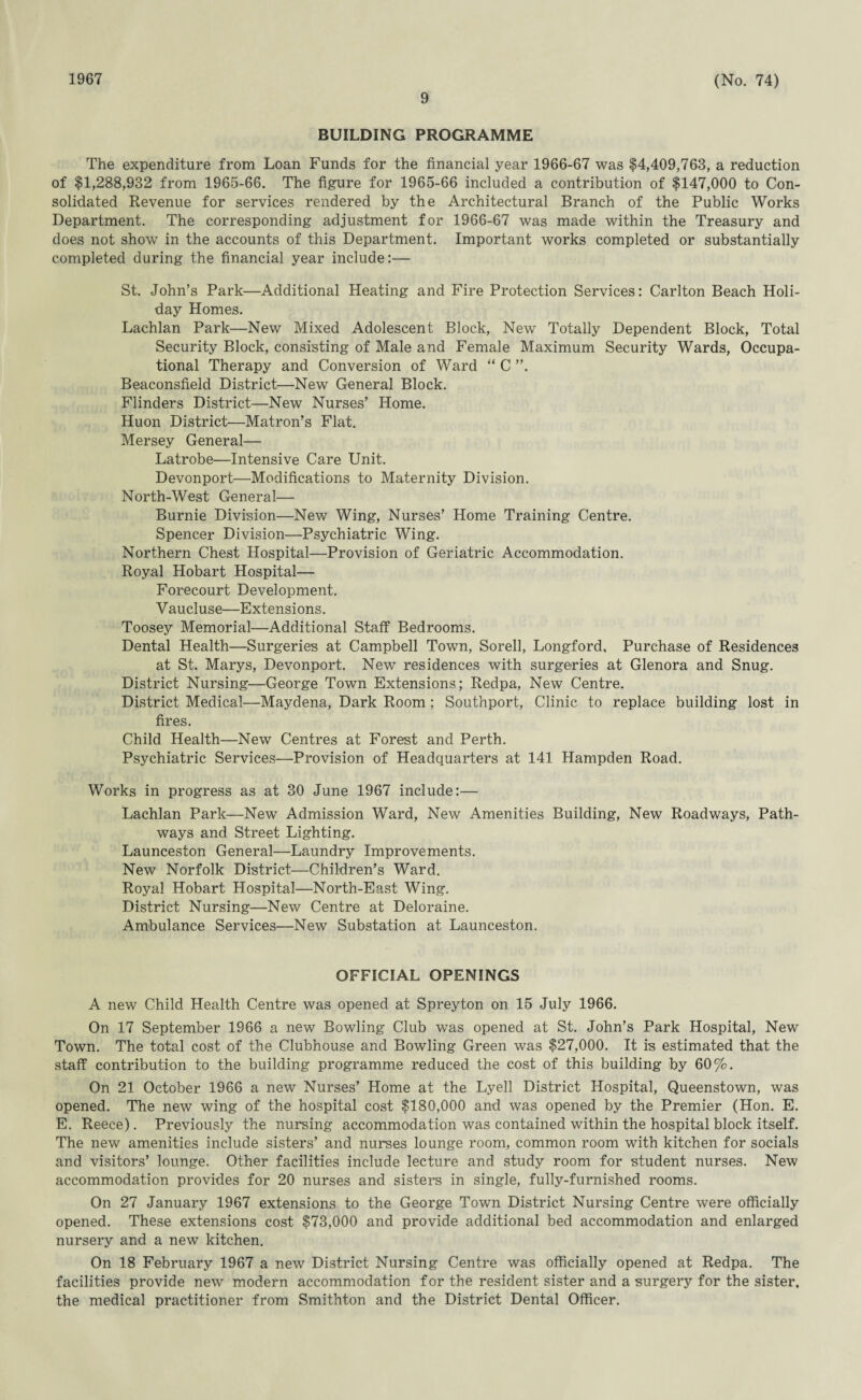 1967 9 (No. 74) BUILDING PROGRAMME The expenditure from Loan Funds for the financial year 1966-67 was $4,409,763, a reduction of $1,288,932 from 1965-66. The figure for 1965-66 included a contribution of $147,000 to Con¬ solidated Revenue for services rendered by the Architectural Branch of the Public Works Department. The corresponding adjustment for 1966-67 was made within the Treasury and does not show in the accounts of this Department. Important works completed or substantially completed during the financial year include:— St. John’s Park—Additional Heating and Fire Protection Services: Carlton Beach Holi¬ day Homes. Lachlan Park—New Mixed Adolescent Block, New Totally Dependent Block, Total Security Block, consisting of Male and Female Maximum Security Wards, Occupa¬ tional Therapy and Conversion of Ward “ C Beaconsfield District—New General Block. Flinders District—New Nurses’ Home. Huon District—Matron’s Flat. Mersey General— Latrobe—Intensive Care Unit. Devonport—Modifications to Maternity Division. North-West General— Burnie Division—New Wing, Nurses’ Home Training Centre. Spencer Division—Psychiatric Wing. Northern Chest Hospital—Provision of Geriatric Accommodation. Royal Hobart Hospital— Forecourt Development. Vaucluse—Extensions. Toosey Memorial—Additional Staff Bedrooms. Dental Health—Surgeries at Campbell Town, Sorell, Longford, Purchase of Residences at St. Marys, Devonport. New residences with surgeries at Glenora and Snug. District Nursing—George Town Extensions; Redpa, New Centre. District Medical—Maydena, Dark Room ; Southport, Clinic to replace building lost in fires. Child Health—New Centres at Forest and Perth. Psychiatric Services—Provision of Headquarters at 141 Hampden Road. Works in progress as at 30 June 1967 include:— Lachlan Park—New Admission Ward, New Amenities Building, New Roadways, Path¬ ways and Street Lighting. Launceston General—Laundry Improvements. New Norfolk District—Children’s Ward. Royal Hobart Hospital—North-East Wing. District Nursing—New Centre at Deloraine. Ambulance Services—New Substation at Launceston. OFFICIAL OPENINGS A new Child Health Centre was opened at Spreyton on 15 July 1966. On 17 September 1966 a new Bowling Club was opened at St. John’s Park Hospital, New Town. The total cost of the Clubhouse and Bowling Green was $27,000. It is estimated that the staff contribution to the building programme reduced the cost of this building by 60%. On 21 October 1966 a new Nurses’ Home at the Lyell District Hospital, Queenstown, was opened. The new wing of the hospital cost $180,000 and was opened by the Premier (Hon. E. E. Reece). Previously the nursing accommodation was contained within the hospital block itself. The new amenities include sisters’ and nurses lounge room, common room with kitchen for socials and visitors’ lounge. Other facilities include lecture and study room for student nurses. New accommodation provides for 20 nurses and sisters in single, fully-furnished rooms. On 27 January 1967 extensions to the George Town District Nursing Centre were officially opened. These extensions cost $73,000 and provide additional bed accommodation and enlarged nursery and a new kitchen. On 18 February 1967 a new District Nursing Centre was officially opened at Redpa. The facilities provide new modern accommodation for the resident sister and a surgery for the sister, the medical practitioner from Smithton and the District Dental Officer.