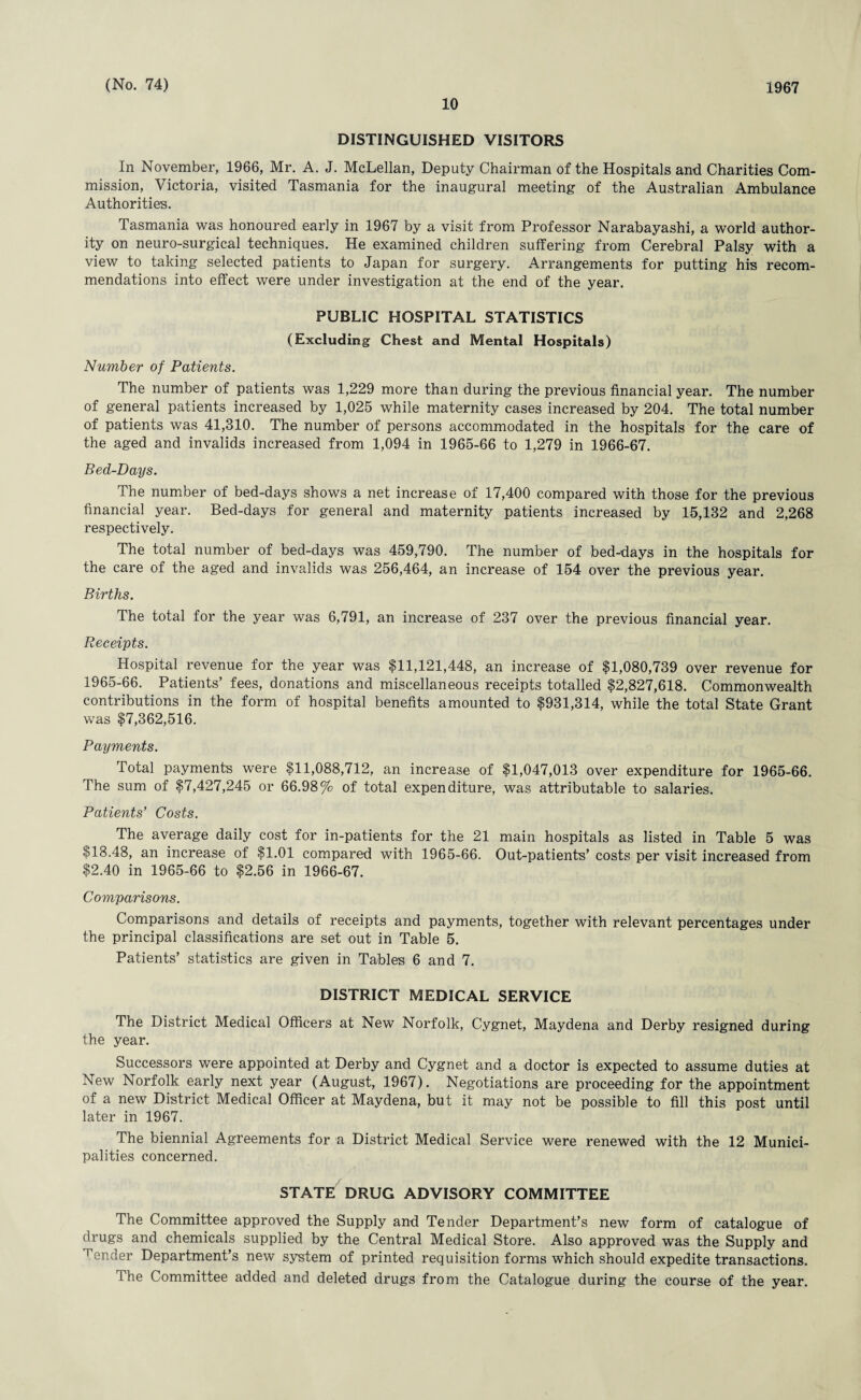 10 DISTINGUISHED VISITORS In November, 1966, Mr. A. J. McLellan, Deputy Chairman of the Hospitals and Charities Com¬ mission, Victoria, visited Tasmania for the inaugural meeting of the Australian Ambulance Authorities. Tasmania was honoured early in 1967 by a visit from Professor Narabayashi, a world author¬ ity on neuro-surgical techniques. He examined children suffering from Cerebral Palsy with a view to taking selected patients to Japan for surgery. Arrangements for putting his recom¬ mendations into effect were under investigation at the end of the year. PUBLIC HOSPITAL STATISTICS (Excluding Chest and Mental Hospitals) Number of Patients. The number of patients was 1,229 more than during the previous financial year. The number of general patients increased by 1,025 while maternity cases increased by 204. The total number of patients was 41,310. The number of persons accommodated in the hospitals for the care of the aged and invalids increased from 1,094 in 1965-66 to 1,279 in 1966-67. Bed-Days. The number of bed-days shows a net increase of 17,400 compared with those for the previous financial year. Bed-days for general and maternity patients increased by 15,132 and 2,268 respectively. The total number of bed-days was 459,790. The number of bed-days in the hospitals for the care of the aged and invalids was 256,464, an increase of 154 over the previous year. Births. The total for the year was 6,791, an increase of 237 over the previous financial year. Receipts. Hospital revenue for the year was $11,121,448, an increase of $1,080,739 over revenue for 1965-66. Patients’ fees, donations and miscellaneous receipts totalled $2,827,618. Commonwealth contributions in the form of hospital benefits amounted to $931,314, while the total State Grant was $7,362,516. Payments. Total payments were $11,088,712, an increase of $1,047,013 over expenditure for 1965-66. The sum of $7,427,245 or 66.98% of total expenditure, was attributable to salaries. Patients’ Costs. The average daily cost for in-patients for the 21 main hospitals as listed in Table 5 was $18.48, an increase of $1.01 compared with 1965-66. Out-patients’ costs per visit increased from $2.40 in 1965-66 to $2.56 in 1966-67. Comparisons. Comparisons and details of receipts and payments, together with relevant percentages under the principal classifications are set out in Table 5. Patients’ statistics are given in Tables 6 and 7. DISTRICT MEDICAL SERVICE The District Medical Officers at New Norfolk, Cygnet, Maydena and Derby resigned during the year. Successors were appointed at Derby and Cygnet and a doctor is expected to assume duties at New Norfolk early next year (August, 1967). Negotiations are proceeding for the appointment of a new District Medical Officer at Maydena, but it may not be possible to fill this post until later in 1967. The biennial Agreements for a District Medical Service were renewed with the 12 Munici¬ palities concerned. STATE DRUG ADVISORY COMMITTEE The Committee approved the Supply and Tender Department’s new form of catalogue of drugs and chemicals supplied by the Central Medical Store. Also approved was the Supply and Tender Department’s new system of printed requisition forms which should expedite transactions. The Committee added and deleted drugs from the Catalogue during the course of the year.