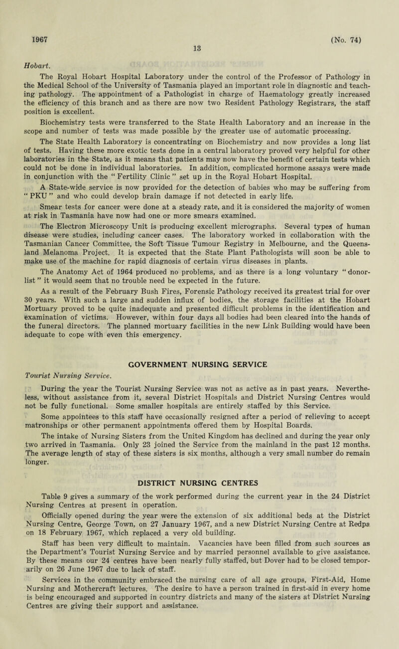 1967 13 (No. 74) Hobart. The Royal Hobart Hospital Laboratory under the control of the Professor of Pathology in the Medical School of the University of Tasmania played an important role in diagnostic and teach¬ ing pathology. The appointment of a Pathologist in charge of Haematology greatly increased the efficiency of this branch and as there are now two Resident Pathology Registrars, the staff position is excellent. Biochemistry tests were transferred to the State Health Laboratory and an increase in the scope and number of tests was made possible by the greater use of automatic processing. The State Health Laboratory is concentrating on Biochemistry and now provides a long list of tests. Having these more exotic tests done in a central laboratory proved very helpful for other laboratories in the State, as it means that patients may now have the benefit of certain tests which could not be done in individual laboratories. In addition, complicated hormone assays were made in conjunction with the “ Fertility Clinic ” set up in the Royal Hobart Hospital. A State-wide service is now provided for the detection of babies who may be suffering from “ PKU ” and who could develop brain damage if not detected in early life. Smear tests for cancer were done at a steady rate, and it is considered the majority of women at risk in Tasmania have now had one or more smears examined. The Electron Microscopy Unit is producing excellent micrographs. Several types of human disease were studies, including cancer cases. The laboratory worked in collaboration with the Tasmanian Cancer Committee, the Soft Tissue Tumour Registry in Melbourne, and the Queens¬ land Melanoma Project. It is expected that the State Plant Pathologists will soon be able to make use of the machine for rapid diagnosis of certain virus diseases in plants. The Anatomy Act of 1964 produced no problems, and as there is a long voluntary “ donor- list ” it would seem that no trouble need be expected in the future. As a result of the February Bush Fires, Forensic Pathology received its greatest trial for over 30 years. With such a large and sudden influx of bodies, the storage facilities at the Hobart Mortuary proved to be quite inadequate and presented difficult problems in the identification and examination of victims. However, within four days all bodies had been cleared into the hands of the funeral directors. The planned mortuary facilities in the new Link Building would have been adequate to cope with even this emergency. GOVERNMENT NURSING SERVICE Tourist Nursing Service. During the year the Tourist Nursing Service was not as active as in past years. Neverthe¬ less, without assistance from it, several District Hospitals and District Nursing Centres would not be fully functional. Some smaller hospitals are entirely staffed by this Service. Some appointees to this staff have occasionally resigned after a period of relieving to accept matronships or other permanent appointments offered them by Hospital Boards. The intake of Nursing Sisters from the United Kingdom has declined and during the year only two arrived in Tasmania. Only 23 joined the Service from the mainland in the past 12 months. The average length of stay of these sisters is six months, although a very small number do remain longer. DISTRICT NURSING CENTRES Table 9 gives a summary of the work performed during the current year in the 24 District Nursing Centres at present in operation. Officially opened during the year were the extension of six additional beds at the District Nursing Centre, George Town, on 27 January 1967, and a new District Nursing Centre at Redpa on 18 February 1967, which replaced a very old building. Staff has been very difficult to maintain. Vacancies have been filled from such sources as the Department’s Tourist Nursing Service and by married personnel available to give assistance. By these means our 24 centres have been nearly fully staffed, but Dover had to be closed tempor¬ arily on 26 June 1967 due to lack of staff. Services in the community embraced the nursing care of all age groups, First-Aid, Home Nursing and Mothercraft lectures. The desire to have a person trained in first-aid in every home is being encouraged and supported in country districts and many of the sisters at District Nursing Centres are giving their support and assistance.