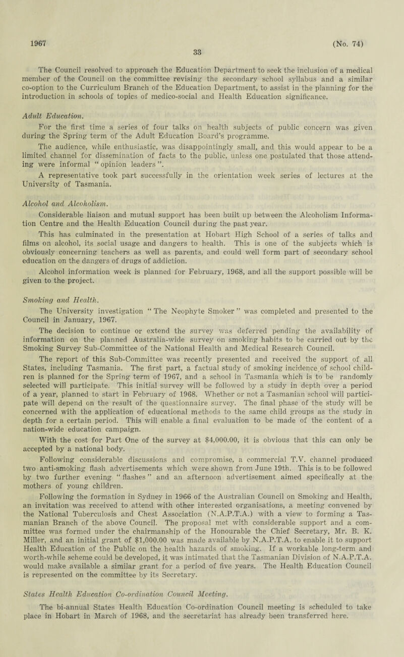 1967 33 (No. 74) The Council resolved to approach the Education Department to seek the inclusion of a medical member of the Council on the committee revising the secondary school syllabus and a similar co-option to the Curriculum Branch of the Education Department, to assist in the planning for the introduction in schools of topics of medico-social and Health Education significance. Adult Education. For the first time a series of four talks on health subjects of public concern was given during the Spring term of the Adult Education Board’s programme. The audience, while enthusiastic, was disappointingly small, and this would appear to be a limited channel for dissemination of facts to the public, unless one postulated that those attend¬ ing were informal “ opinion leaders ”. A representative took part successfully in the orientation week series of lectures at the University of Tasmania. Alcohol and Alcoholism. Considerable liaison and mutual support has been built up between the Alcoholism Informa¬ tion Centre and the Health Education Council during the past year. This has culminated in the presentation at Hobart High School of a series of talks and films on alcohol, its social usage and dangers to health. This is one of the subjects which is obviously concerning teachers as well as parents, and could well form part of secondary school education on the dangers of drugs of addiction. Alcohol information week is planned for February, 1968, and all the support possible will be given to the project. Smoking and Health. The University investigation “ The Neophyte Smoker ” was completed and presented to the Council in January, 1967. The decision to continue or extend the survey was deferred pending the availability of information on the planned Australia-wide survey on smoking habits to be carried out by the Smoking Survey Sub-Committee of the National Health and Medical Research Council. The report of this Sub-Committee was recently presented and received the support of all States, including Tasmania. The first part, a factual study of smoking incidenceof school child¬ ren is planned for the Spring term of 1967, and a school in Tasmania which is to be randomly selected will participate. This initial survey will be followed by a study in depth over a period of a year, planned to start in February of 1968. Whether or not a Tasmanian school will partici¬ pate will depend on the result of the questionnaire survey. The final phase of the study will be concerned with the application of educational methods to the same child groups as the study in depth for a certain period. This will enable a final evaluation to be made of the content of a nation-wide education campaign. With the cost for Part One of the survey at $4,000.00, it is obvious that this can only be accepted by a national body. Following considerable discussions and compromise, a commercial T.V. channel produced two anti-smoking flash advertisements which were shown from June 19th. This is to be followed by two further evening “ flashes ” and an afternoon advertisement aimed specifically at the mothers of young children. Following the formation in Sydney in 1966 of the Australian Council on Smoking and Health, an invitation was received to attend with other interested organisations, a meeting convened by the National Tuberculosis and Chest Association (N.A.P.T.A.) with a view to forming a Tas¬ manian Branch of the above Council. The proposal met with considerable support and a com¬ mittee was formed under the chairmanship of the Honourable the Chief Secretary, Mr. B. K. Miller, and an initial grant of $1,000.00 was made available by N.A.P.T.A. to enable it to support Health Education of the Public on the health hazards of smoking. If a workable long-term and worth-while scheme could be developed, it was intimated that the Tasmanian Division of N.A.P.T.A. would make available a similar grant for a period of five years. The Health Education Council is represented on the committee by its Secretary. States Health Education Co-ordination Council Meeting. The bi-annual States Health Education Co-ordination Council meeting is scheduled to take place in Hobart in March of 1968, and the secretariat has already been transferred here.