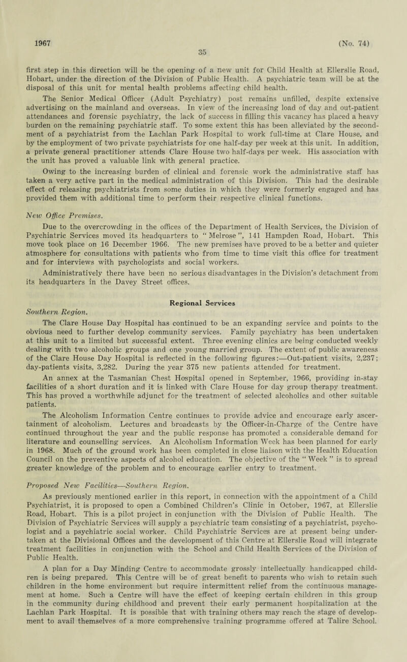 1967 35 (No. 74) first step in this direction will be the opening of a new unit for Child Health at Ellerslie Road, Hobart, under the direction of the Division of Public Health. A psychiatric team will be at the disposal of this unit for mental health problems affecting child health. The Senior Medical Officer (Adult Psychiatry) post remains unfilled, despite extensive advertising on the mainland and overseas. In view of the increasing load of day and out-patient attendances and forensic psychiatry, the lack of success in filling this vacancy has placed a heavy burden on the remaining psychiatric staff. To some extent this has been alleviated by the second¬ ment of a psychiatrist from the Lachlan Park Hospital to work full-time at Clare House, and by the employment of two private psychiatrists for one half-day per week at this unit. In addition, a private general practitioner attends Clare House two half-days per week. His association with the unit has proved a valuable link with general practice. Owing to the increasing burden of clinical and forensic work the administrative staff has taken a very active part in the medical administration of this Division. This had the desirable effect of releasing psychiatrists from some duties in which they were formerly engaged and has provided them with additional time to perform their respective clinical functions. New Office Premises. Due to the overcrowding in the offices of the Department of Health Services, the Division of Psychiatric Services moved its headquarters to “ Melrose ”, 141 Hampden Road, Hobart. This move took place on 16 December 1966. The new premises have proved to be a better and quieter atmosphere for consultations with patients who from time to time visit this office for treatment and for interviews with psychologists and social workers. Administratively there have been no serious disadvantages in the Division’s detachment from its headquarters in the Davey Street offices. Regional Services Southern Region. The Clare House Day Hospital has continued to be an expanding service and points to the obvious need to further develop community services. Family psychiatry has been undertaken at this unit to a limited but successful extent. Three evening clinics are being conducted weekly dealing with two alcoholic groups and one young married group. The extent of public awareness of the Clare House Day Hospital is reflected in the following figures:—Out-patient visits, 2,237; day-patients visits, 3,282. During the year 375 new patients attended for treatment. An annex at the Tasmanian Chest Hospital opened in September, 1966, providing in-stay facilities of a short duration and it is linked with Clare House for day group therapy treatment. This has proved a worthwhile adjunct for the treatment of selected alcoholics and other suitable patients. The Alcoholism Information Centre continues to provide advice and encourage early ascer¬ tainment of alcoholism. Lectures and broadcasts by the Officer-in-Charge of the Centre have continued throughout the year and the public response has promoted a considerable demand for literature and counselling services. An Alcoholism Information Week has been planned for early in 1968. Much of the ground work has been completed in close liaison with the Health Education Council on the preventive aspects of alcohol education. The objective of the “ Week ” is to spread greater knowledge of the problem and to encourage earlier entry to treatment. Proposed New Facilities—Southern Region. As previously mentioned earlier in this report, in connection with the appointment of a Child Psychiatrist, it is proposed to open a Combined Children’s Clinic in October, 1967, at Ellerslie Road, Hobart. This is a pilot project in conjunction with the Division of Public Health. The Division of Psychiatric Services will supply a psychiatric team consisting of a psychiatrist, psycho¬ logist and a psychiatric social worker. Child Psychiatric Services are at present being under¬ taken at the Divisional Offices and the development of this Centre at Ellerslie Road will integrate treatment facilities in conjunction with the School and Child Health Services of the Division of Public Health. A plan for a Day Minding Centre to accommodate grossly intellectually handicapped child¬ ren is being prepared. This Centre will be of great benefit to parents who wish to retain such children in the home environment but require intermittent relief from the continuous manage¬ ment at home. Such a Centre will have the effect of keeping certain children in this group in the community during childhood and prevent their early permanent hospitalization at the Lachlan Park Hospital. It is possible that with training others may reach the stage of develop¬ ment to avail themselves of a more comprehensive training programme offered at Talire School.
