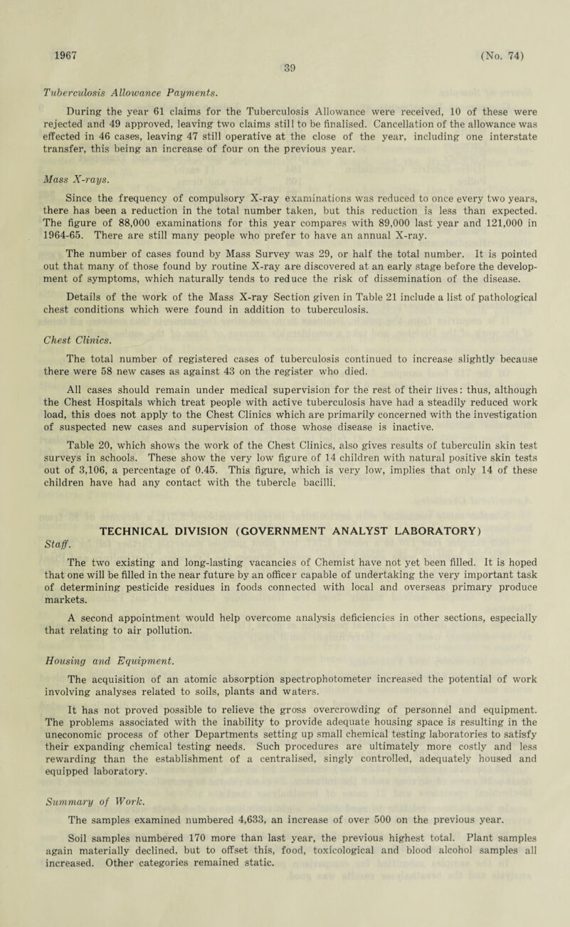1967 39 (No. 74) Tuberculosis Allowance Payments. During the year 61 claims for the Tuberculosis Allowance were received, 10 of these were rejected and 49 approved, leaving two claims still to be finalised. Cancellation of the allowance was effected in 46 cases, leaving 47 still operative at the close of the year, including one interstate transfer, this being an increase of four on the previous year. Mass X-rays. Since the frequency of compulsory X-ray examinations was reduced to once every two years, there has been a reduction in the total number taken, but this reduction is less than expected. The figure of 88,000 examinations for this year compares with 89,000 last year and 121,000 in 1964-65. There are still many people who prefer to have an annual X-ray. The number of cases found by Mass Survey was 29, or half the total number. It is pointed out that many of those found by routine X-ray are discovered at an early stage before the develop¬ ment of symptoms, which naturally tends to reduce the risk of dissemination of the disease. Details of the work of the Mass X-ray Section given in Table 21 include a list of pathological chest conditions which were found in addition to tuberculosis. Chest Clinics. The total number of registered cases of tuberculosis continued to increase slightly because there were 58 new cases as against 43 on the register who died. All cases should remain under medical supervision for the rest of their lives: thus, although the Chest Hospitals which treat people with active tuberculosis have had a steadily reduced work load, this does not apply to the Chest Clinics which are primarily concerned with the investigation of suspected new cases and supervision of those whose disease is inactive. Table 20, which shows the work of the Chest Clinics, also gives results of tuberculin skin test surveys in schools. These show the very low figure of 14 children with natural positive skin tests out of 3,106, a percentage of 0.45. This figure, which is very low, implies that only 14 of these children have had any contact with the tubercle bacilli. TECHNICAL DIVISION (GOVERNMENT ANALYST LABORATORY) Staff. The two existing and long-lasting vacancies of Chemist have not yet been filled. It is hoped that one will be filled in the near future by an officer capable of undertaking the very important task of determining pesticide residues in foods connected with local and overseas primary produce markets. A second appointment would help overcome analysis deficiencies in other sections, especially that relating to air pollution. Housing and Equipment. The acquisition of an atomic absorption spectrophotometer increased the potential of work involving analyses related to soils, plants and waters. It has not proved possible to relieve the gross overcrowding of personnel and equipment. The problems associated with the inability to provide adequate housing space is resulting in the uneconomic process of other Departments setting up small chemical testing laboratories to satisfy their expanding chemical testing needs. Such procedures are ultimately more costly and less rewarding than the establishment of a centralised, singly controlled, adequately housed and equipped laboratory. Summary of Work. The samples examined numbered 4,633, an increase of over 500 on the previous year. Soil samples numbered 170 more than last year, the previous highest total. Plant samples again materially declined, but to offset this, food, toxicological and blood alcohol samples all increased. Other categories remained static.