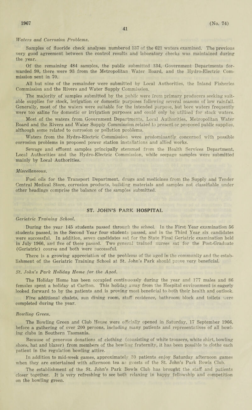 1967 41 (No. 74) Waters and Corrosion Problems. Samples of fluoride check analyses numbered 137 of the 621 waters examined. The previous very good agreement between the control results and laboratory checks was maintained during the year. Of the remaining 484 samples, the public submitted 134, Government Departments for¬ warded 98, there were 93 from the Metropolitan Water Board, and the Hydro-Electric Com¬ mission sent in 70. All but nine of the remainder were submitted by Local Authorities, the Inland Fisheries Commission and the Rivers and Water Supply Commission. The majority of samples submitted by the public were from primary producers seeking suit¬ able supplies for stock, irrigation or domestic purposes following several seasons of low rainfall. Generally, most of the waters were suitable for the intended purpose, but bore waters frequently were too saline for domestic or irrigation purposes and could only be utilised for stock waters. Most of the waters from Government Departments, Local Authorities, Metropolitan Water Board and the Rivers and Water Supply Commission related to present or proposed public supplies, although some related to corrosion or pollution problems. Waters from the Hydro-Electric Commission were predominantly concerned with possible corrosion problems in proposed power station installations and allied works. Sewage and effluent samples principally stemmed from the Health Services Department, Local Authorities and the Hydro-Electric Commission, while seepage samples were submitted mainly by Local Authorities. Miscellaneous. Fuel oils for the Transport Department, drugs and medicines from the Supply and Tender Central Medical Store, corrosion products, building materials and samples not classifiable under other headings comprise the balance of the samples submitted. ST. JOHN’S PARK HOSPITAL Geriatric Training School. During the year 145 students passed through the school. In the First Year examination 56 students passed, in the Second Year four students passed, and in the Third Year six candidates were successful. In addition, seven candidates sat for the State Final Geriatric examination held in July 1966, and five of these passed. Two general trained nurses sat for the Post-Graduate (Geriatric) course and both were successful. There is a growing appreciation of the problems of the aged in the community and the estab¬ lishment of the Geriatric Training School at St. John’s Park should prove very beneficial. St. John's Park Holiday Home for the Aged. The Holiday Home has been occupied continuously during the year and 177 males and 86 females spent a holiday at Carlton. This holiday away from the Hospital environment is eagerly looked forward to by the patients and is proving most beneficial to both their health and outlook. Five additional chalets, sun dining room, staff residence, bathroom block and toilets were completed during the year. Bowling Green. The Bowling Green and Club House were officially opened in Saturday, 17 September 1966, before a gathering of over 200 persons, including many patients and representatives of all bowl¬ ing clubs in Southern Tasmania. Because of generous donations of clothing (consisting of white trousers, white shirt, bowling shoes, hat and blazer) from members of the bowling fraternity, it has been possible to clothe each patient in the regulation bowling attire. In addition to mid-week games, approximately 30 patients enjoy Saturday afternoon games when they are entertained with afternoon tea as guests of the St. John’s Park Bowls Club. The establishment of the St. John’s Park Bowls Club has brought the staff and patients closer together. It is very refreshing to see both relaxing in happy fellowship and competition on the bowling green.