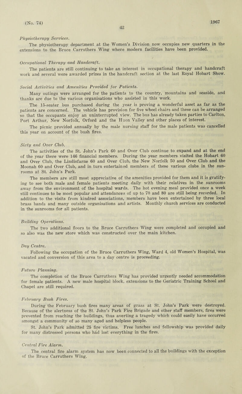 42 1967 Physiotherapy Services. The physiotherapy department at the Women’s Division now occupies new quarters in the extensions to the Bruce Carruthers Wing where modern facilities have been provided. Occupational Therapy and Handcraft. The patients are still continuing to take an interest in occupational therapy and handcraft work and several were awarded prizes in the handcraft section at the last Royal Hobart Show. I Social Activities and Amenities Provided for Patients. Many outings were arranged for the patients to the country, mountains and seaside, and thanks are due to the various organisations who assisted in this work. The 15-seater bus purchased during the year is proving a wonderful asset as far as the patients are concerned. The vehicle has provision for five wheel chairs and these can be arranged so that the occupants enjoy an uninterrupted view. The bus has already taken parties to Carlton, Port Arthur, New Norfolk, Orford and the Huon Valley and other places of interest. The picnic provided annually by the male nursing staff for the male patients was cancelled this year on account of the bush fires. Sixty and Over Club. The activities of the St. John’s Park 60 and Over Club continue to expand and at the end of the year there were 146 financial members. During the year members visited the Hobart 60 and Over Club, the Lindisfarne 60 and Over Club, the New Norfolk 50 and Over Club and the Moonah 60 and Over Club, and in turn entertained members of these various clubs in the sun- rooms at St. John’s Park. The members are still most appreciative of the amenities provided for them and it is gratify¬ ing to see both male and female patients meeting daily with their relatives in the sunrooms away from the environment of the hospital wards. The hot evening meal provided once a week still continues to be most popular and attendances of up to 70 and 80 are still being recorded. In addition to the visits from kindred associations, members have been entertained by three local brass bands and many outside organisations and artists. Monthly church services are conducted in the sunrooms for all patients. Building Operations. The two additional floors to the Bruce Carruthers Wing were completed and occupied and so also was the new store which was constructed over the main kitchen. Day Centre. Following the occupation of the Bruce Carruthers Wing, Ward 4, old Women’s Hospital, was vacated and conversion of this area to a day centre is proceeding. Future Planning. The completion of the Bruce Carruthers Wing has provided urgently needed accommodation for female patients. A new male hospital block, extensions to the Geriatric Training School and Chapel are still required. February Bush Fires. During the February bush fires many areas of grass at St. John’s Park were destroyed. Because of the alertness of the St. John’s Park Fire Brigade and other staff members, fires were prevented from reaching the buildings, thus averting a tragedy which could easily have occurred amongst a community of so many aged and helpless people. St. John’s Park admitted 25 fire victims. Free lunches and fellowship was provided daily for many distressed persons who had lost everything in the fires. Central Fire Alarm. The central fire alarm system has now been connected to all the buildings with the exception of the Bruce Carruthers Wing.