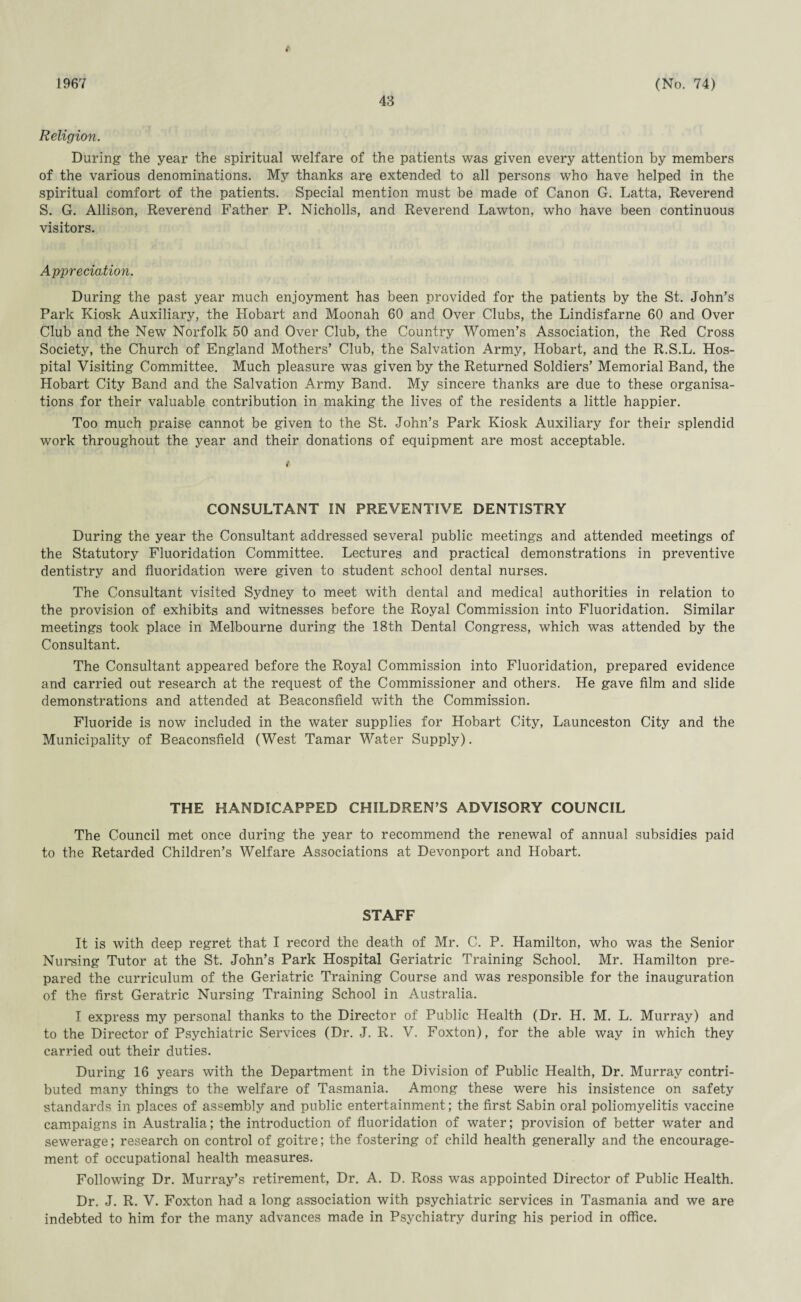 1967 43 (No. 74) Religion. During the year the spiritual welfare of the patients was given every attention by members of the various denominations. My thanks are extended to all persons who have helped in the spiritual comfort of the patients. Special mention must be made of Canon G. Latta, Reverend S. G. Allison, Reverend Father P. Nicholls, and Reverend Lawton, who have been continuous visitors. Appreciation. During the past year much enjoyment has been provided for the patients by the St. John’s Park Kiosk Auxiliary, the Hobart and Moonah 60 and Over Clubs, the Lindisfarne 60 and Over Club and the New Norfolk 50 and Over Club, the Country Women’s Association, the Red Cross Society, the Church of England Mothers’ Club, the Salvation Army, Hobart, and the R.S.L. Hos¬ pital Visiting Committee. Much pleasure was given by the Returned Soldiers’ Memorial Band, the Hobart City Band and the Salvation Army Band. My sincere thanks are due to these organisa¬ tions for their valuable contribution in making the lives of the residents a little happier. Too much praise cannot be given to the St. John’s Park Kiosk Auxiliary for their splendid work throughout the year and their donations of equipment are most acceptable. CONSULTANT IN PREVENTIVE DENTISTRY During the year the Consultant addressed several public meetings and attended meetings of the Statutory Fluoridation Committee. Lectures and practical demonstrations in preventive dentistry and fluoridation were given to student school dental nurses. The Consultant visited Sydney to meet with dental and medical authorities in relation to the provision of exhibits and witnesses before the Royal Commission into Fluoridation. Similar meetings took place in Melbourne during the 18th Dental Congress, which was attended by the Consultant. The Consultant appeared before the Royal Commission into Fluoridation, prepared evidence and carried out research at the request of the Commissioner and others. He gave film and slide demonstrations and attended at Beaconsfield with the Commission. Fluoride is now included in the water supplies for Hobart City, Launceston City and the Municipality of Beaconsfield (West Tamar Water Supply). THE HANDICAPPED CHILDREN’S ADVISORY COUNCIL The Council met once during the year to recommend the renewal of annual subsidies paid to the Retarded Children’s Welfare Associations at Devonport and Hobart. STAFF It is with deep regret that I record the death of Mr. C. P. Hamilton, who was the Senior Nursing Tutor at the St. John’s Park Hospital Geriatric Training School. Mr. Hamilton pre¬ pared the curriculum of the Geriatric Training Course and was responsible for the inauguration of the first Geratric Nursing Training School in Australia. I express my personal thanks to the Director of Public Health (Dr. H. M. L. Murray) and to the Director of Psychiatric Services (Dr. J. R. V. Foxton), for the able way in which they carried out their duties. During 16 years with the Department in the Division of Public Health, Dr. Murray contri¬ buted many things to the welfare of Tasmania. Among these were his insistence on safety standards in places of assembly and public entertainment; the first Sabin oral poliomyelitis vaccine campaigns in Australia; the introduction of fluoridation of water; provision of better water and sewerage; research on control of goitre; the fostering of child health generally and the encourage¬ ment of occupational health measures. Following Dr. Murray’s retirement, Dr. A. D. Ross was appointed Director of Public Health. Dr. J. R. V. Foxton had a long association with psychiatric services in Tasmania and we are indebted to him for the many advances made in Psychiatry during his period in office.