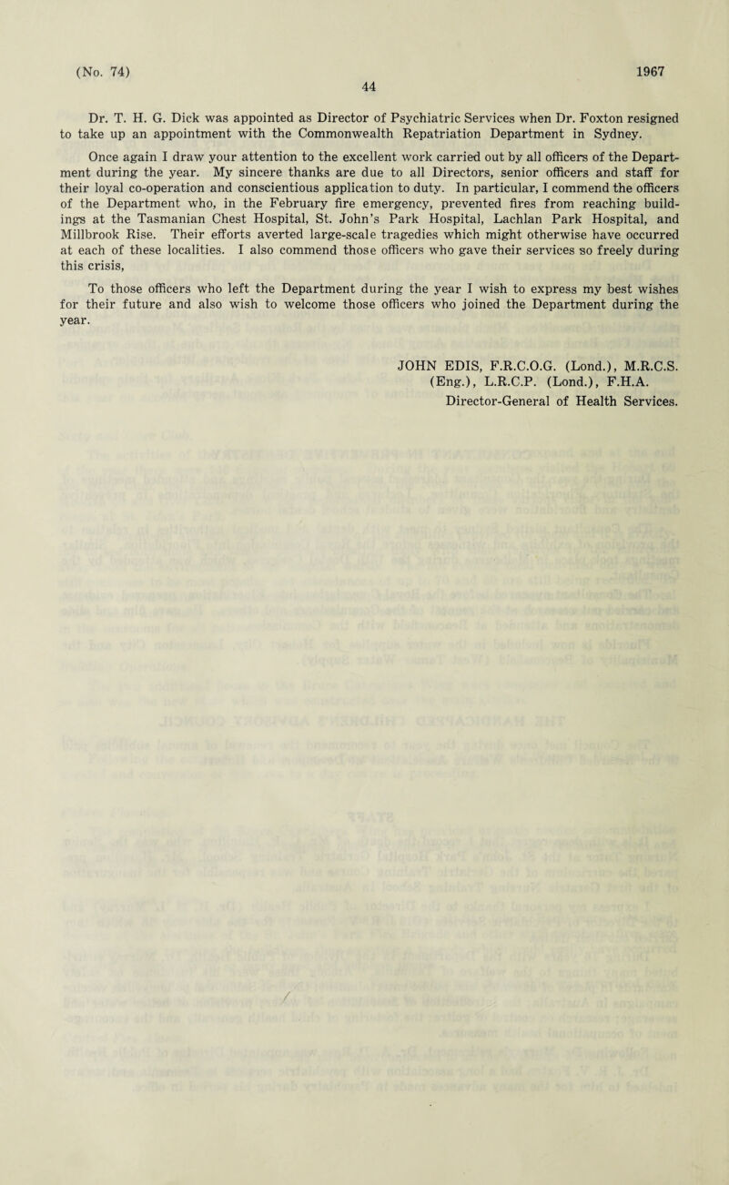 44 Dr. T. H. G. Dick was appointed as Director of Psychiatric Services when Dr. Foxton resigned to take up an appointment with the Commonwealth Repatriation Department in Sydney. Once again I draw your attention to the excellent work carried out by all officers of the Depart¬ ment during the year. My sincere thanks are due to all Directors, senior officers and staff for their loyal co-operation and conscientious application to duty. In particular, I commend the officers of the Department who, in the February fire emergency, prevented fires from reaching build¬ ings at the Tasmanian Chest Hospital, St. John’s Park Hospital, Lachlan Park Hospital, and Millbrook Rise. Their efforts averted large-scale tragedies which might otherwise have occurred at each of these localities. I also commend those officers who gave their services so freely during this crisis, To those officers who left the Department during the year I wish to express my best wishes for their future and also wish to welcome those officers who joined the Department during the year. JOHN EDIS, F.R.C.O.G. (Lond.), M.R.C.S. (Eng.), L.R.C.P. (Lond.), F.H.A. Director-General of Health Services.