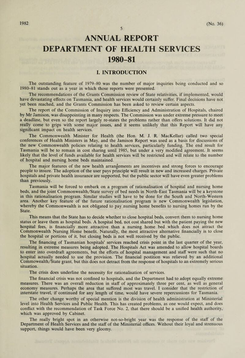 1982 5 (No. 36) ANNUAL REPORT DEPARTMENT OF HEALTH SERVICES 1980-81 I. INTRODUCTION The outstanding feature of 1979-80 was the number of major inquiries being conducted and so 1980-81 stands out as a year in which those reports were presented. The recommendations of the Grants Commission review of State relativities, if implemented, would have devastating effects on Tasmania, and health services would certainly suffer. Final decisions have not yet been reached, and the Grants Commission has been asked to review certain aspects. The report of the Commission of Inquiry into Efficiency and Administration of Hospitals, chaired by Mr Jamison, was disappointing in many respects. The Commission was under extreme pressure to meet a deadline, but even so the report largely re-states the problems rather than offers solutions. It did not really come to grips with some major issues, and it seems unlikely that this Report will have any significant impact on health services. The Commonwealth Minister for Health (the Hon. M. J. R. MacKellar) called two special conferences of Health Ministers in May, and the Jamison Report was used as a basis for discussions of the new Commonwealth policies relating to health services, particularly funding. The end result for Tasmania will be to remain in cost sharing until 1985, but under a very modified agreement. It seems likely that the level of funds available for health services will be restricted and will relate to the number of hospital and nursing home beds maintained. The major features of the new health arrangements are incentives and strong forces to encourage people to insure. The adoption of the user pays principle will result in new and increased charges. Private hospitals and private health insurance are supported, but the public sector will have even greater problems than previously. Tasmania will be forced to embark on a program of rationalisation of hospital and nursing home beds, and the joint Commonwealth/State survey of bed needs in North-East Tasmania will be a keystone in this rationalisation program. Similar studies will have to be done for the South and North-Western area. Another key feature of the future rationalisation program is new Commonwealth legislation, whereby the Commonwealth is not obligated to pay nursing home benefits to nursing homes run by the State. This means that the State has to decide whether to close hospital beds, convert them to nursing home status or leave them as hospital beds. A hospital bed, not cost shared but with the patient paying the new hospital fees, is financially more attractive than a nursing home bed which does not attract the Commonwealth Nursing Home benefit. Naturally, the most attractive alternative financially is to close the hospital or portions of it, but closing beds is not well received by the public. The financing of Tasmanian hospitals’ services reached crisis point in the last quarter of the year, resulting in extreme measures being adopted. The Hospitals Act was amended to allow hospital boards to enter into overdraft agreements, but the efforts of hospital management and staff were such that no hospital actually needed to use the provision. The financial postition was relieved by an additional Commowealth/State grant, but this does not detract from the response of hospitals to an extremely serious situation. The crisis does underline the necessity for rationalisation of services. The financial crisis was not confined to hospitals, and the Department had to adopt equally extreme measures. There was an overall reduction in staff of approximately three per cent, as well as general economy measures. Perhaps the area that suffered most was travel. I consider that the restriction of interstate travel, if continued for any length of time, would have severe repercussions for Tasmania. The other change worthy of special mention is the division of health administration at Ministerial level into Health Services and Public Health. This has created problems, as one would expect, and does conflict with the recommendation of Task Force No. 2, that there should be a unified health authority, which was approved by Cabinet. The really bright spot in an otherwise not-so-bright year was the response of the staff of the Department of Health Services and the staff of the Ministerial offices. Without their loyal and strenuous support, things would have been very gloomy.