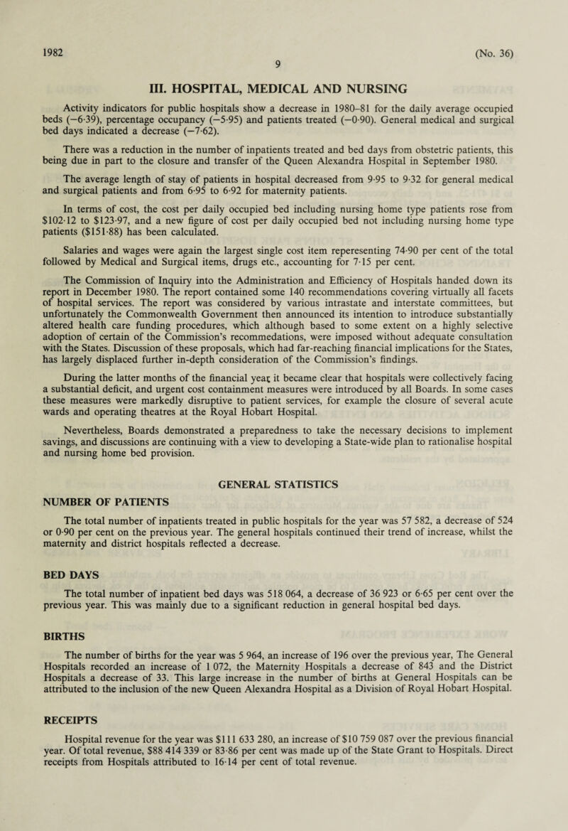 1982 9 (No. 36) III. HOSPITAL, MEDICAL AND NURSING Activity indicators for public hospitals show a decrease in 1980-81 for the daily average occupied beds (-6-39), percentage occupancy (-5-95) and patients treated (-0-90). General medical and surgical bed days indicated a decrease (-7-62). There was a reduction in the number of inpatients treated and bed days from obstetric patients, this being due in part to the closure and transfer of the Queen Alexandra Hospital in September 1980. The average length of stay of patients in hospital decreased from 9-95 to 9-32 for general medical and surgical patients and from 6-95 to 6-92 for maternity patients. In terms of cost, the cost per daily occupied bed including nursing home type patients rose from $102-12 to $123-97, and a new figure of cost per daily occupied bed not including nursing home type patients ($151-88) has been calculated. Salaries and wages were again the largest single cost item reperesenting 74-90 per cent of the total followed by Medical and Surgical items, drugs etc., accounting for 7-15 per cent. The Commission of Inquiry into the Administration and Efficiency of Hospitals handed down its report in December 1980. The report contained some 140 recommendations covering virtually all facets of hospital services. The report was considered by various intrastate and interstate committees, but unfortunately the Commonwealth Government then announced its intention to introduce substantially altered health care funding procedures, which although based to some extent on a highly selective adoption of certain of the Commission’s recommedations, were imposed without adequate consultation with the States. Discussion of these proposals, which had far-reaching financial implications for the States, has largely displaced further in-depth consideration of the Commission’s findings. During the latter months of the financial yeat it became clear that hospitals were collectively facing a substantial deficit, and urgent cost containment measures were introduced by all Boards. In some cases these measures were markedly disruptive to patient services, for example the closure of several acute wards and operating theatres at the Royal Hobart Hospital. Nevertheless, Boards demonstrated a preparedness to take the necessary decisions to implement savings, and discussions are continuing with a view to developing a State-wide plan to rationalise hospital and nursing home bed provision. GENERAL STATISTICS NUMBER OF PATIENTS The total number of inpatients treated in public hospitals for the year was 57 582, a decrease of 524 or 0-90 per cent on the previous year. The general hospitals continued their trend of increase, whilst the maternity and district hospitals reflected a decrease. BED DAYS The total number of inpatient bed days was 518 064, a decrease of 36 923 or 6-65 per cent over the previous year. This was mainly due to a significant reduction in general hospital bed days. BIRTHS The number of births for the year was 5 964, an increase of 196 over the previous year, The General Hospitals recorded an increase of 1 072, the Maternity Hospitals a decrease of 843 and the District Hospitals a decrease of 33. This large increase in the number of births at General Hospitals can be attributed to the inclusion of the new Queen Alexandra Hospital as a Division of Royal Hobart Hospital. RECEIPTS Hospital revenue for the year was $111 633 280, an increase of $10 759 087 over the previous financial year. Of total revenue, $88 414 339 or 83-86 per cent was made up of the State Grant to Hospitals. Direct receipts from Hospitals attributed to 16-14 per cent of total revenue.