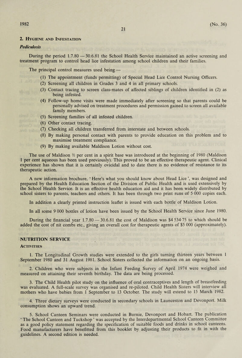 21 2. Hygiene and Infestation Pediculosis During the period 1.7.80 — 30.6.81 the School Health Service maintained an active screening and treatment program to control head lice infestation among school children and their families. The principal control measures used being — (1) The appointment (funds permitting) of Special Head Lice Control Nursing Officers. (2) Screening all children in Grades 3 and 4 in all primary schools. (3) Contact tracing to screen class-mates of affected siblings of children identified in (2) as being infested. (4) Follow-up home visits were made immediately after screening so that parents could be personally advised on treatment procedures and permission gained to screen all available family members. (5) Screening families of all infested children. (6) Other contact tracing. (7) Checking all children transferred from interstate and between schools. (8) By making personal contact with parents to provide education on this problem and to maximise treatment compliance. (9) By making available Maldison Lotion without cost. The use of Maldison xh per cent in a spirit base was introduced at the beginning of 1980 (Maldison 1 per cent aqueous has been used previously). This proved to be an effective therapeutic agent. Clinical experience has shown that it is certainly ovicidal and to date there is no evidence of resistance to its therapeutic action. A new information brochure, ‘ Here’s what you should know about Head Lice was designed and prepared by the Health Education Section of the Division of Public Health and is used extensively by the School Health Service. It is an effective health education aid and it has been widely distributed by school sisters to parents, teachers and others. It has been through two print runs of 5 000 copies each. In addition a clearly printed instruction leaflet is issued with each bottle of Maldison Lotion. In all some 9 000 bottles of lotion have been issued by the School Health Service since June 1980. During the financial year 1.7.80 — 30.6.81 the cost of Maldison was $4 534-75 to which should be added the cost of nit combs etc., giving an overall cost for therapeutic agents of $5 000 (approximately). NUTRITION SERVICE Activities 1. The Longitudinal Growth studies were extended to the girls turning thirteen years between 1 September 1980 and 31 August 1981. School Sisters collected the information on an ongoing basis. 2. Children who were subjects in the Infant Feeding Survey of April 1974 were weighed and measured on attaining their seventh birthday. The data are being processed. 3. The Child Health pilot study on the influence of oral contraceptives and length of breastfeeding was evaluated. A full-scale survey was organised and re-piloted. Child Health Sisters will interview all mothers who have babies from 1 September to 13 October. The study will extend to 15 March 1982. 4. Three dietary surveys were conducted in secondary schools in Launceston and Devonport. Milk consumption shows an upward trend. 5. School Canteen Seminars were conducted in Burnie, Devonport and Hobart. The publication ‘ The School Canteen and Tuckshop ’ was accepted by the Interdepartmental School Canteen Committee as a good policy statement regarding the specification of suitable foods and drinks in school canteens. Food manufacturers have benefitted from this booklet by adjusting their products to fit in with the guidelines. A second edition is needed.