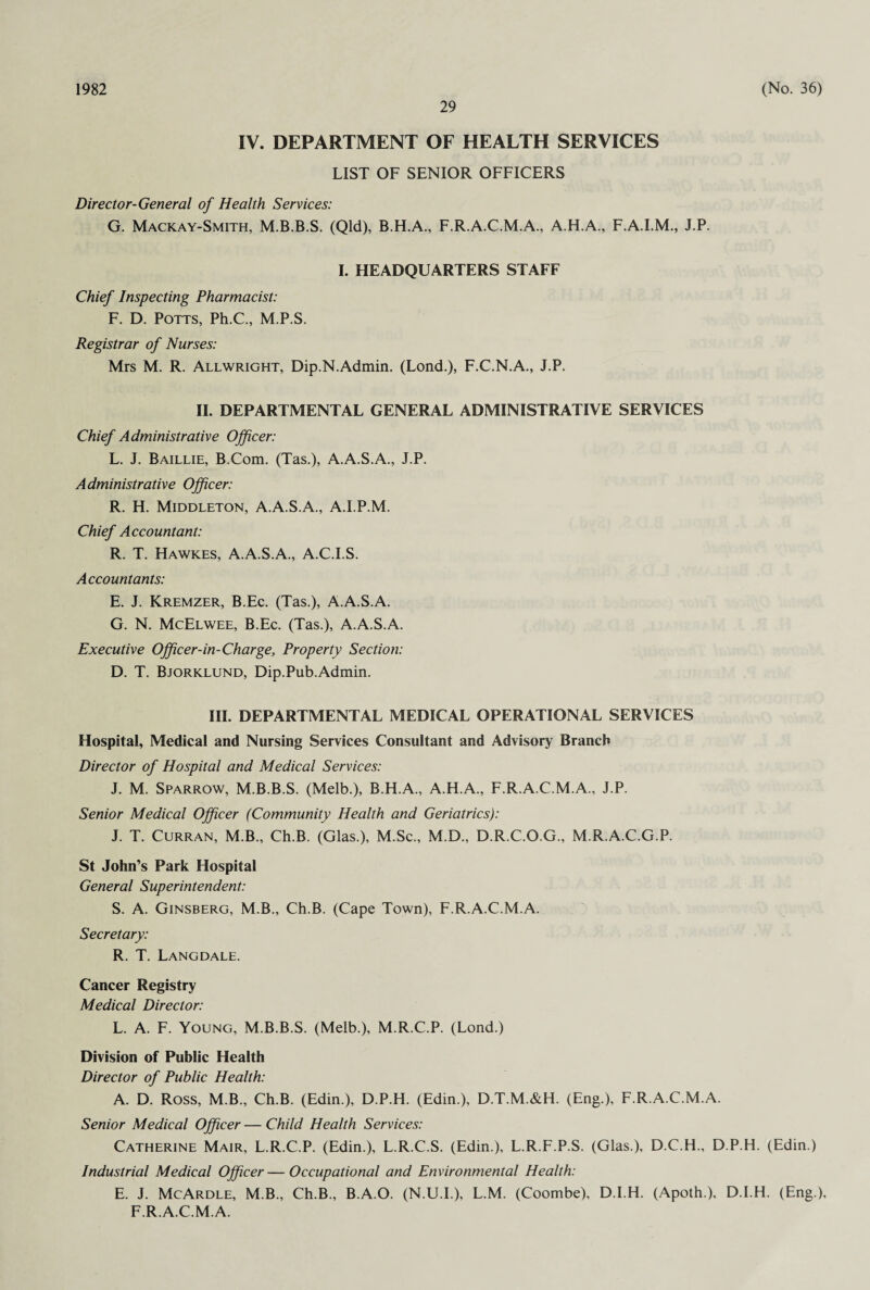 1982 29 (No. 36) IV. DEPARTMENT OF HEALTH SERVICES LIST OF SENIOR OFFICERS Director-General of Health Services: G. Mackay-Smith, M.B.B.S. (Qld), B.H.A., F.R.A.C.M.A., AH.A., F.A.I.M., J.P. I. HEADQUARTERS STAFF Chief Inspecting Pharmacist: F. D. Potts, Ph.C., M.P.S. Registrar of Nurses: Mrs M. R. Allwright, Dip.N.Admin. (Lond.), F.C.N.A., J.P. II. DEPARTMENTAL GENERAL ADMINISTRATIVE SERVICES Chief Administrative Officer: L. J. Baillie, B.Com. (Tas.), A.A.S.A., J.P. Administrative Officer: R. H. Middleton, A.A.S.A., A.I.P.M. Chief Accountant: R. T. Hawkes, A.A.S.A., A.C.I.S. Accountants: E. J. Kremzer, B.Ec. (Tas.), A.A.S.A. G. N. McElwee, B.Ec. (Tas.), A.A.S.A. Executive Officer-in-Charge, Property Section: D. T. Bjorklund, Dip.Pub.Admin. III. DEPARTMENTAL MEDICAL OPERATIONAL SERVICES Hospital, Medical and Nursing Services Consultant and Advisory Branch Director of Hospital and Medical Services: J. M. Sparrow, M.B.B.S. (Melb.), B.H.A., A.H.A., F.R.A.C.M.A., J.P. Senior Medical Officer (Community Health and Geriatrics): J. T. Curran, M.B., Ch.B. (Glas.), M.Sc., M.D., D.R.C.O.G., M.R.A.C.G.P. St John’s Park Hospital General Superintendent: S. A. Ginsberg, M.B., Ch.B. (Cape Town), F.R.A.C.M.A. Secretary: R. T. Langdale. Cancer Registry Medical Director: L. A. F. Young, M.B.B.S. (Melb.), M.R.C.P. (Lond.) Division of Public Health Director of Public Health: A. D. Ross, M B., Ch.B. (Edin.), D.P.H. (Edin.), D.T.M.&H. (Eng.), F.R.A.C.M.A. Senior Medical Officer — Child Health Services: Catherine Mair, L.R.C.P. (Edin.), L.R.C.S. (Edin.), L.R.F.P.S. (Glas.), D.C.H., D.P.H. (Edin.) Industrial Medical Officer—Occupational and Environmental Health: E. J. McArdle, M.B., Ch.B., B.A.O. (N.U.I.), L.M. (Coombe), D.I.H. (Apoth.), D.I.H. (Eng ), F.R.A.C.M.A.