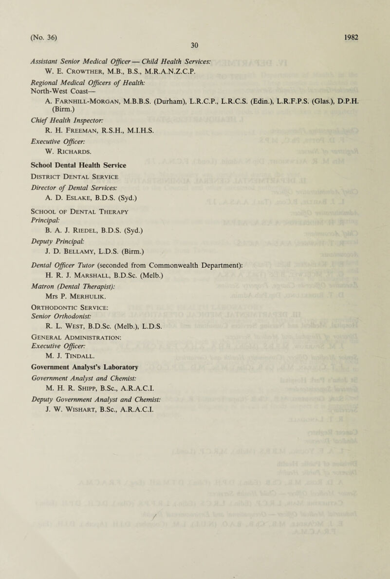 30 Assistant Senior Medical Officer — Child Health Services: W. E. Crowther, M.B., B.S., M.R.A.N.Z.C.P. Regional Medical Officers of Health: North-West Coast— A. Farnhill-Morgan, M.B.B.S. (Durham), L.R.C.P., L.R.C.S. (Edin.), L.R.F.P.S. (Glas.), D.P.H. (Birin.) Chief Health Inspector: R. H. Freeman, R.S.H., M.I.H.S. Executive Officer: W. Richards. School Dental Health Service District Dental Service Director of Dental Services: A. D. Eslake, B.D.S. (Syd.) School of Dental Therapy Principal: B. A. J. Riedel, B.D.S. (Syd.) Deputy Principal: J. D. Bellamy, L.D.S. (Birin.) Dental Officer Tutor (seconded from Commonwealth Department): H. R. J. Marshall, B.D.Sc. (Melb.) Matron (Dental Therapist): Mrs P. Merhulik. Orthodontic Service: Senior Orthodonist: R. L. West, B.D.Sc. (Melb.), L.D.S. General Administration: Executive Officer: M. J. Tindall. Government Analyst’s Laboratory Government Analyst and Chemist: M. H. R. Shipp, B.Sc., A.R.A.C.I. Deputy Government Analyst and Chemist: J. W. Wishart, B.Sc., A.R.A.C.I.