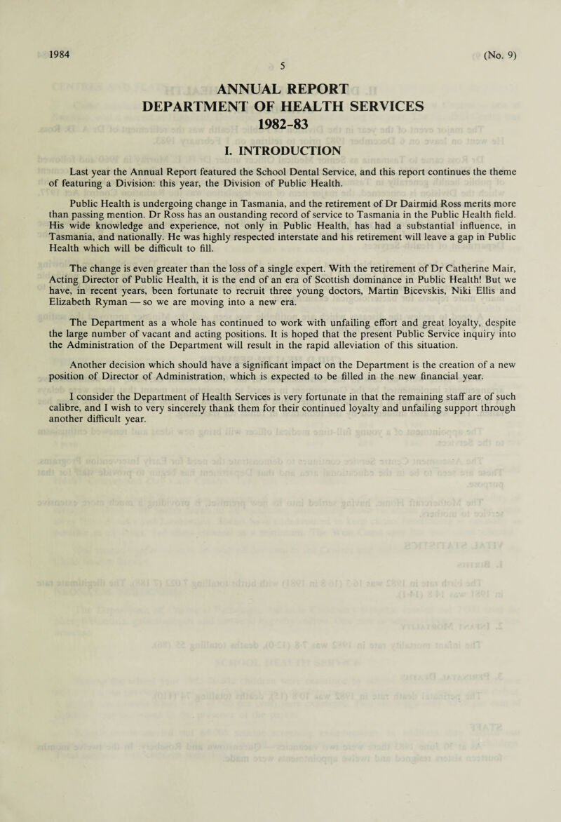 1984 5 (No. 9) ANNUAL REPORT DEPARTMENT OF HEALTH SERVICES 1982-83 I. INTRODUCTION Last year the Annual Report featured the School Dental Service, and this report continues the theme of featuring a Division: this year, the Division of Public Health. Public Health is undergoing change in Tasmania, and the retirement of Dr Dairmid Ross merits more than passing mention. Dr Ross has an oustanding record of service to Tasmania in the Public Health field. His wide knowledge and experience, not only in Public Health, has had a substantial influence, in Tasmania, and nationally. He was highly respected interstate and his retirement will leave a gap in Public Health which will be difficult to fill. The change is even greater than the loss of a single expert. With the retirement of Dr Catherine Mair, Acting Director of Public Health, it is the end of an era of Scottish dominance in Public Health! But we have, in recent years, been fortunate to recruit three young doctors, Martin Bicevskis, Niki Ellis and Elizabeth Ryman — so we are moving into a new era. The Department as a whole has continued to work with unfailing effort and great loyalty, despite the large number of vacant and acting positions. It is hoped that the present Public Service inquiry into the Administration of the Department will result in the rapid alleviation of this situation. Another decision which should have a significant impact on the Department is the creation of a new position of Director of Administration, which is expected to be filled in the new financial year. I consider the Department of Health Services is very fortunate in that the remaining staff are of such calibre, and I wish to very sincerely thank them for their continued loyalty and unfailing support through another difficult year.