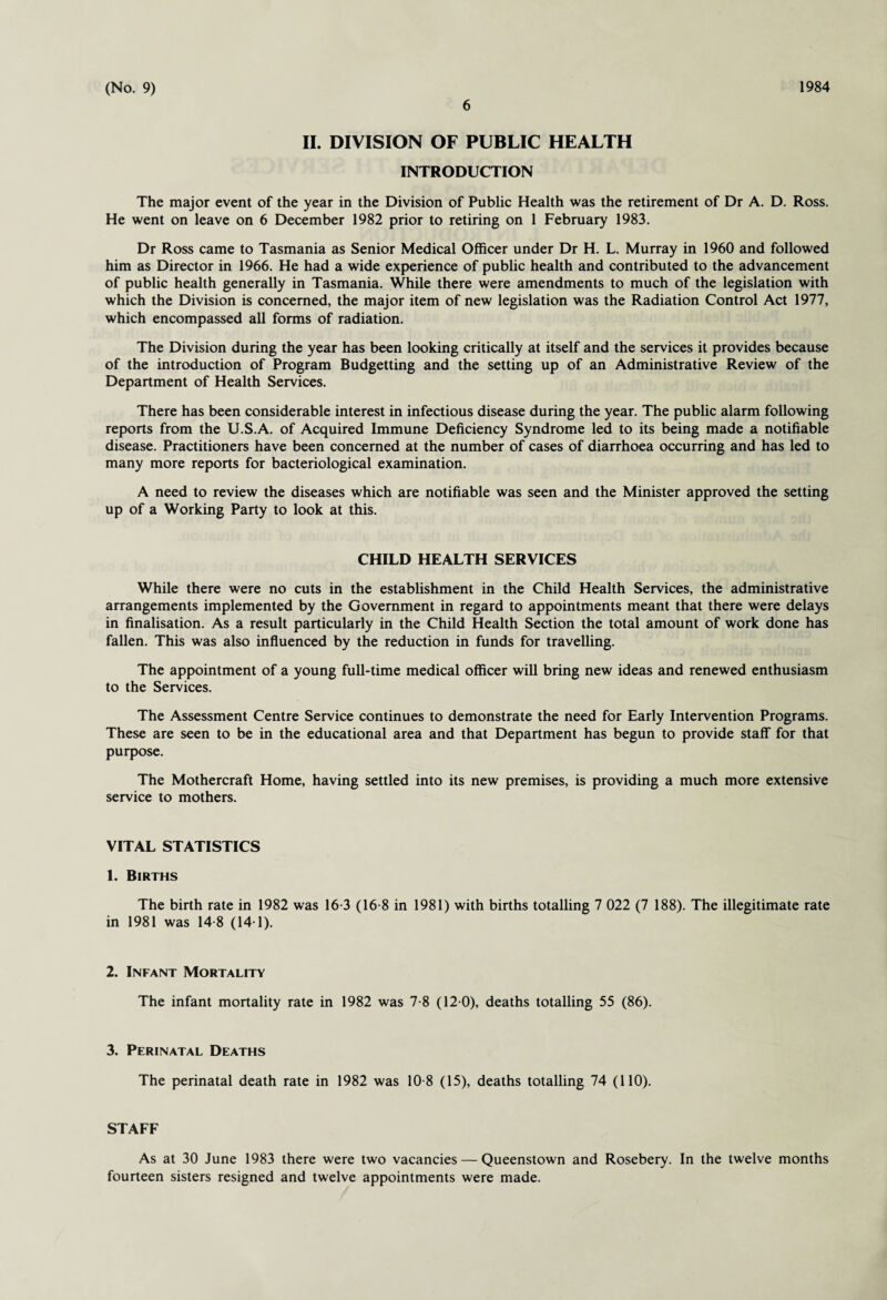 6 II. DIVISION OF PUBLIC HEALTH INTRODUCTION The major event of the year in the Division of Public Health was the retirement of Dr A. D. Ross. He went on leave on 6 December 1982 prior to retiring on 1 February 1983. Dr Ross came to Tasmania as Senior Medical Officer under Dr H. L. Murray in 1960 and followed him as Director in 1966. He had a wide experience of public health and contributed to the advancement of public health generally in Tasmania. While there were amendments to much of the legislation with which the Division is concerned, the major item of new legislation was the Radiation Control Act 1977, which encompassed all forms of radiation. The Division during the year has been looking critically at itself and the services it provides because of the introduction of Program Budgetting and the setting up of an Administrative Review of the Department of Health Services. There has been considerable interest in infectious disease during the year. The public alarm following reports from the U.S.A. of Acquired Immune Deficiency Syndrome led to its being made a notifiable disease. Practitioners have been concerned at the number of cases of diarrhoea occurring and has led to many more reports for bacteriological examination. A need to review the diseases which are notifiable was seen and the Minister approved the setting up of a Working Party to look at this. CHILD HEALTH SERVICES While there were no cuts in the establishment in the Child Health Services, the administrative arrangements implemented by the Government in regard to appointments meant that there were delays in finalisation. As a result particularly in the Child Health Section the total amount of work done has fallen. This was also influenced by the reduction in funds for travelling. The appointment of a young full-time medical officer will bring new ideas and renewed enthusiasm to the Services. The Assessment Centre Service continues to demonstrate the need for Early Intervention Programs. These are seen to be in the educational area and that Department has begun to provide staff for that purpose. The Mothercraft Home, having settled into its new premises, is providing a much more extensive service to mothers. VITAL STATISTICS 1. Births The birth rate in 1982 was 16-3 (16-8 in 1981) with births totalling 7 022 (7 188). The illegitimate rate in 1981 was 14-8 (14-1). 2. Infant Mortality The infant mortality rate in 1982 was 7-8 (12 0), deaths totalling 55 (86). 3. Perinatal Deaths The perinatal death rate in 1982 was 10 8 (15), deaths totalling 74 (110). STAFF As at 30 June 1983 there were two vacancies — Queenstown and Rosebery. In the twelve months fourteen sisters resigned and twelve appointments were made.
