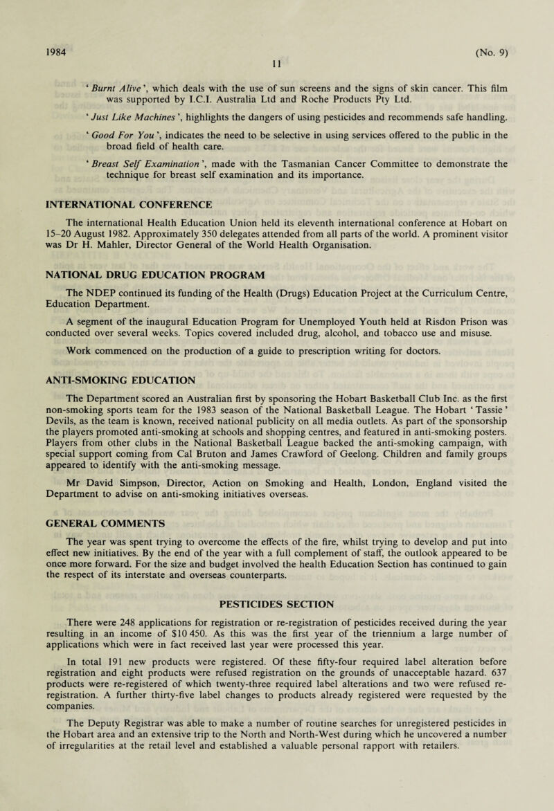 1984 11 (No. 9) ‘ Burnt Alive', which deals with the use of sun screens and the signs of skin cancer. This film was supported by I.C.I. Australia Ltd and Roche Products Pty Ltd. ‘ Just Like Machines ’, highlights the dangers of using pesticides and recommends safe handling. 4 Good For You\ indicates the need to be selective in using services offered to the public in the broad field of health care. 4 Breast Self Examination’, made with the Tasmanian Cancer Committee to demonstrate the technique for breast self examination and its importance. INTERNATIONAL CONFERENCE The international Health Education Union held its eleventh international conference at Hobart on 15-20 August 1982. Approximately 350 delegates attended from all parts of the world. A prominent visitor was Dr H. Mahler, Director General of the World Health Organisation. NATIONAL DRUG EDUCATION PROGRAM The NDEP continued its funding of the Health (Drugs) Education Project at the Curriculum Centre, Education Department. A segment of the inaugural Education Program for Unemployed Youth held at Risdon Prison was conducted over several weeks. Topics covered included drug, alcohol, and tobacco use and misuse. Work commenced on the production of a guide to prescription writing for doctors. ANTI-SMOKING EDUCATION The Department scored an Australian first by sponsoring the Hobart Basketball Club Inc. as the first non-smoking sports team for the 1983 season of the National Basketball League. The Hobart ‘Tassie’ Devils, as the team is known, received national publicity on all media outlets. As part of the sponsorship the players promoted anti-smoking at schools and shopping centres, and featured in anti-smoking posters. Players from other clubs in the National Basketball League backed the anti-smoking campaign, with special support coming from Cal Bruton and James Crawford of Geelong. Children and family groups appeared to identify with the anti-smoking message. Mr David Simpson, Director, Action on Smoking and Health, London, England visited the Department to advise on anti-smoking initiatives overseas. GENERAL COMMENTS The year was spent trying to overcome the effects of the fire, whilst trying to develop and put into effect new initiatives. By the end of the year with a full complement of staff, the outlook appeared to be once more forward. For the size and budget involved the health Education Section has continued to gain the respect of its interstate and overseas counterparts. PESTICIDES SECTION There were 248 applications for registration or re-registration of pesticides received during the year resulting in an income of $10 450. As this was the first year of the triennium a large number of applications which were in fact received last year were processed this year. In total 191 new products were registered. Of these fifty-four required label alteration before registration and eight products were refused registration on the grounds of unacceptable hazard. 637 products were re-registered of which twenty-three required label alterations and two were refused re¬ registration. A further thirty-five label changes to products already registered were requested by the companies. The Deputy Registrar was able to make a number of routine searches for unregistered pesticides in the Hobart area and an extensive trip to the North and North-West during which he uncovered a number of irregularities at the retail level and established a valuable personal rapport with retailers.