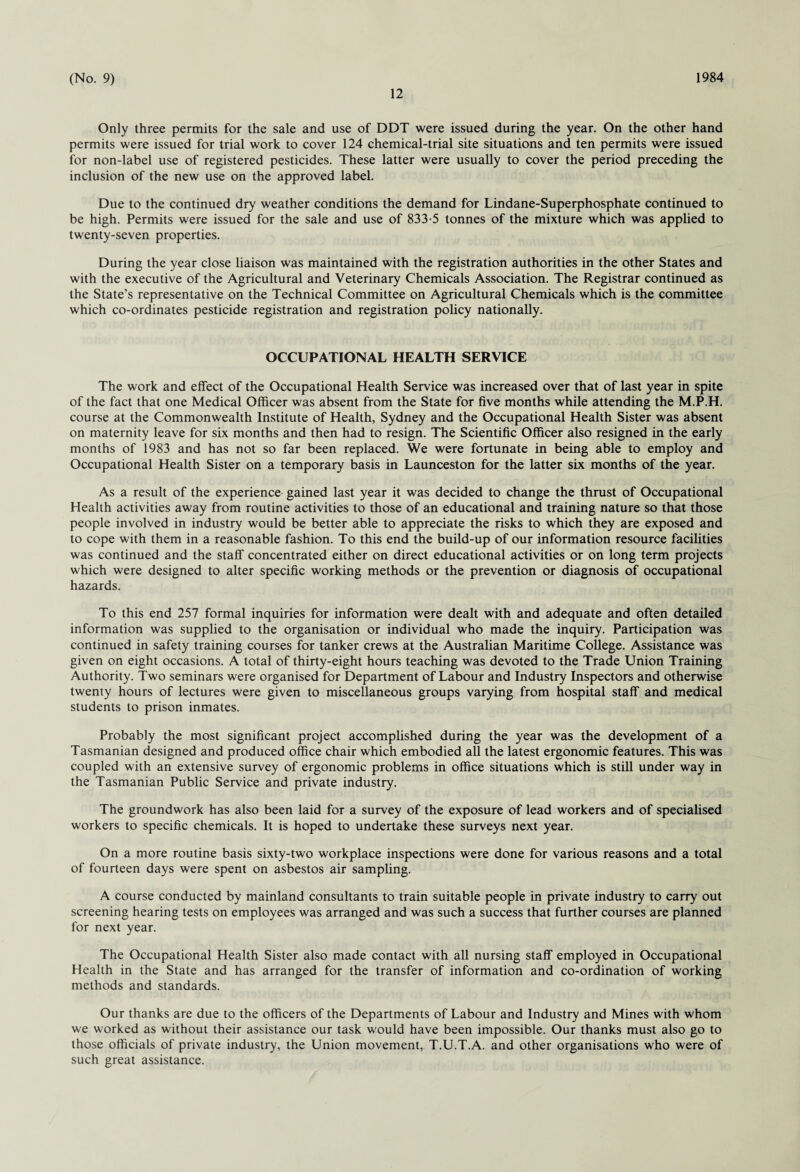 12 Only three permits for the sale and use of DDT were issued during the year. On the other hand permits were issued for trial work to cover 124 chemical-trial site situations and ten permits were issued for non-label use of registered pesticides. These latter were usually to cover the period preceding the inclusion of the new use on the approved label. Due to the continued dry weather conditions the demand for Lindane-Superphosphate continued to be high. Permits were issued for the sale and use of 833-5 tonnes of the mixture which was applied to twenty-seven properties. During the year close liaison was maintained with the registration authorities in the other States and with the executive of the Agricultural and Veterinary Chemicals Association. The Registrar continued as the State’s representative on the Technical Committee on Agricultural Chemicals which is the committee which co-ordinates pesticide registration and registration policy nationally. OCCUPATIONAL HEALTH SERVICE The work and effect of the Occupational Health Service was increased over that of last year in spite of the fact that one Medical Officer was absent from the State for five months while attending the M.P.H. course at the Commonwealth Institute of Health, Sydney and the Occupational Health Sister was absent on maternity leave for six months and then had to resign. The Scientific Officer also resigned in the early months of 1983 and has not so far been replaced. We were fortunate in being able to employ and Occupational Health Sister on a temporary basis in Launceston for the latter six months of the year. As a result of the experience gained last year it was decided to change the thrust of Occupational Health activities away from routine activities to those of an educational and training nature so that those people involved in industry would be better able to appreciate the risks to which they are exposed and to cope with them in a reasonable fashion. To this end the build-up of our information resource facilities was continued and the staff concentrated either on direct educational activities or on long term projects which were designed to alter specific working methods or the prevention or diagnosis of occupational hazards. To this end 257 formal inquiries for information were dealt with and adequate and often detailed information was supplied to the organisation or individual who made the inquiry. Participation was continued in safety training courses for tanker crews at the Australian Maritime College. Assistance was given on eight occasions. A total of thirty-eight hours teaching was devoted to the Trade Union Training Authority. Two seminars were organised for Department of Labour and Industry Inspectors and otherwise twenty hours of lectures were given to miscellaneous groups varying from hospital staff and medical students to prison inmates. Probably the most significant project accomplished during the year was the development of a Tasmanian designed and produced office chair which embodied all the latest ergonomic features. This was coupled with an extensive survey of ergonomic problems in office situations which is still under way in the Tasmanian Public Service and private industry. The groundwork has also been laid for a survey of the exposure of lead workers and of specialised workers to specific chemicals. It is hoped to undertake these surveys next year. On a more routine basis sixty-two workplace inspections were done for various reasons and a total of fourteen days were spent on asbestos air sampling. A course conducted by mainland consultants to train suitable people in private industry to carry out screening hearing tests on employees was arranged and was such a success that further courses are planned for next year. The Occupational Health Sister also made contact with all nursing staff employed in Occupational Health in the State and has arranged for the transfer of information and co-ordination of working methods and standards. Our thanks are due to the officers of the Departments of Labour and Industry and Mines with whom we worked as without their assistance our task would have been impossible. Our thanks must also go to those officials of private industry, the Union movement, T.U.T.A. and other organisations who were of such great assistance.