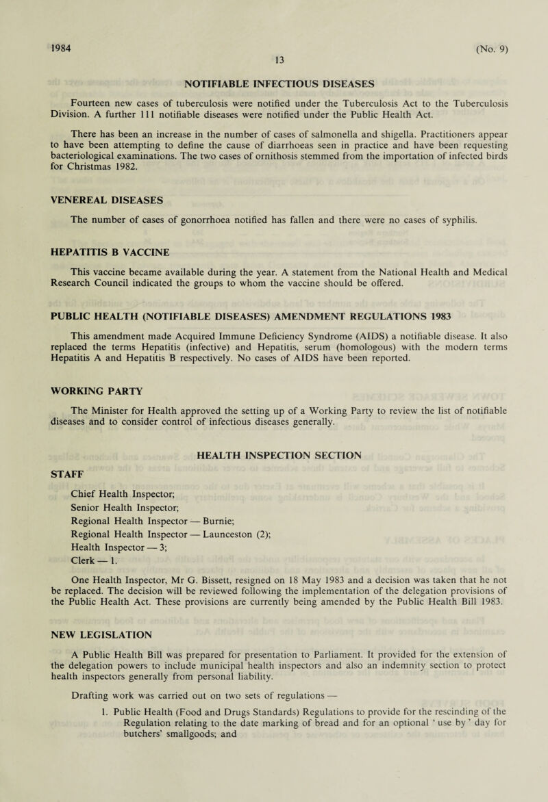 1984 13 (No. 9) NOTIFIABLE INFECTIOUS DISEASES Fourteen new cases of tuberculosis were notified under the Tuberculosis Act to the Tuberculosis Division. A further 111 notifiable diseases were notified under the Public Health Act. There has been an increase in the number of cases of salmonella and shigella. Practitioners appear to have been attempting to define the cause of diarrhoeas seen in practice and have been requesting bacteriological examinations. The two cases of ornithosis stemmed from the importation of infected birds for Christmas 1982. VENEREAL DISEASES The number of cases of gonorrhoea notified has fallen and there were no cases of syphilis. HEPATITIS B VACCINE This vaccine became available during the year. A statement from the National Health and Medical Research Council indicated the groups to whom the vaccine should be offered. PUBLIC HEALTH (NOTIFIABLE DISEASES) AMENDMENT REGULATIONS 1983 This amendment made Acquired Immune Deficiency Syndrome (AIDS) a notifiable disease. It also replaced the terms Hepatitis (infective) and Hepatitis, serum (homologous) with the modern terms Hepatitis A and Hepatitis B respectively. No cases of AIDS have been reported. WORKING PARTY The Minister for Health approved the setting up of a Working Party to review the list of notifiable diseases and to consider control of infectious diseases generally. STAFF HEALTH INSPECTION SECTION Chief Health Inspector; Senior Health Inspector; Regional Health Inspector — Burnie; Regional Health Inspector — Launceston (2); Health Inspector — 3; Clerk — 1. One Health Inspector, Mr G. Bissett, resigned on 18 May 1983 and a decision was taken that he not be replaced. The decision will be reviewed following the implementation of the delegation provisions of the Public Health Act. These provisions are currently being amended by the Public Health Bill 1983. NEW LEGISLATION A Public Health Bill was prepared for presentation to Parliament. It provided for the extension of the delegation powers to include municipal health inspectors and also an indemnity section to protect health inspectors generally from personal liability. Drafting work was carried out on two sets of regulations — 1. Public Health (Food and Drugs Standards) Regulations to provide for the rescinding of the Regulation relating to the date marking of bread and for an optional ‘ use by ’ day for butchers’ smallgoods; and