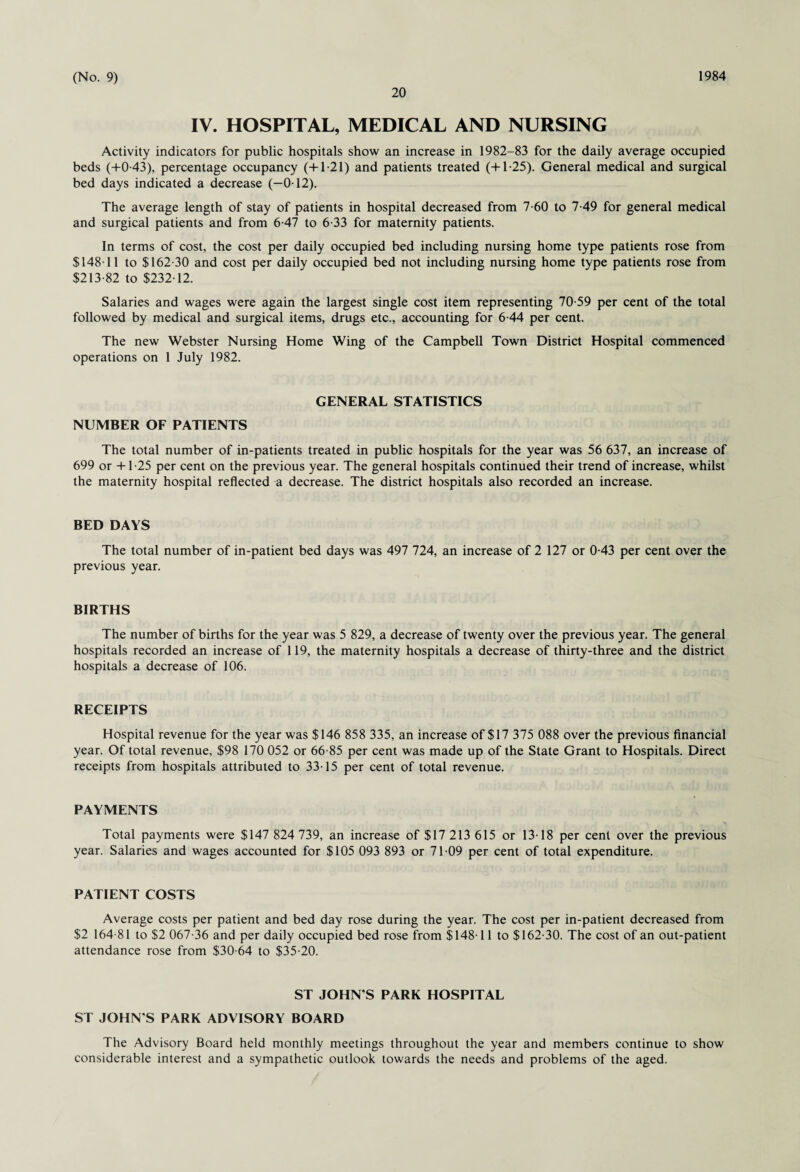 20 IV. HOSPITAL, MEDICAL AND NURSING Activity indicators for public hospitals show an increase in 1982-83 for the daily average occupied beds (+0-43), percentage occupancy (+1-21) and patients treated (+1-25). General medical and surgical bed days indicated a decrease (-0-12). The average length of stay of patients in hospital decreased from 7-60 to 7-49 for general medical and surgical patients and from 6-47 to 6-33 for maternity patients. In terms of cost, the cost per daily occupied bed including nursing home type patients rose from $14811 to $162-30 and cost per daily occupied bed not including nursing home type patients rose from $213-82 to $232-12. Salaries and wages were again the largest single cost item representing 70-59 per cent of the total followed by medical and surgical items, drugs etc., accounting for 6-44 per cent. The new Webster Nursing Home Wing of the Campbell Town District Hospital commenced operations on 1 July 1982. GENERAL STATISTICS NUMBER OF PATIENTS The total number of in-patients treated in public hospitals for the year was 56 637, an increase of 699 or -+-1-25 per cent on the previous year. The general hospitals continued their trend of increase, whilst the maternity hospital reflected a decrease. The district hospitals also recorded an increase. BED DAYS The total number of in-patient bed days was 497 724, an increase of 2 127 or 0-43 per cent over the previous year. BIRTHS The number of births for the year was 5 829, a decrease of twenty over the previous year. The general hospitals recorded an increase of 119, the maternity hospitals a decrease of thirty-three and the district hospitals a decrease of 106. RECEIPTS Hospital revenue for the year was $146 858 335, an increase of $17 375 088 over the previous financial year. Of total revenue, $98 170 052 or 66-85 per cent was made up of the State Grant to Hospitals. Direct receipts from hospitals attributed to 33-15 per cent of total revenue. PAYMENTS Total payments were $147 824 739, an increase of $17 213 615 or 13-18 per cent over the previous year. Salaries and wages accounted for $105 093 893 or 71-09 per cent of total expenditure. PATIENT COSTS Average costs per patient and bed day rose during the year. The cost per in-patient decreased from $2 164-81 to $2 067-36 and per daily occupied bed rose from $148-11 to $162-30. The cost of an out-patient attendance rose from $30-64 to $35-20. ST JOHN S PARK HOSPITAL ST JOHN S PARK ADVISORY BOARD The Advisory Board held monthly meetings throughout the year and members continue to show considerable interest and a sympathetic outlook towards the needs and problems of the aged.