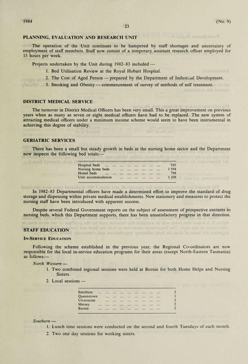 1984 23 (No. 9) PLANNING, EVALUATION AND RESEARCH UNIT The operation of the Unit continues to be hampered by staff shortages and uncertainty of employment of staff members. Staff now consist of a temporary assistant research officer employed for 15 hours per week. Projects undertaken by the Unit during 1982-83 included — 1. Bed Utilisation Review at the Royal Hobart Hospital. 2. The Cost of Aged Person — prepared by the Department of Industrial Development. 3. Smoking and Obesity — commencement of survey of methods of self treatment. DISTRICT MEDICAL SERVICE The turnover in District Medical Officers has been very small. This a great improvement on previous years when as many as seven or eight medical officers have had to be replaced. The new system of attracting medical officers under a minimum income scheme would seem to have been instrumental in achieving this degree of stability. GERIATRIC SERVICES There has been a small but steady growth in beds in the nursing home sector and the Department now inspects the following bed totals:— Hospital beds . 545 Nursing home beds . 1 594 Hostel beds . 798 Unit accommodation . 1 109 In 1982-83 Departmental officers have made a determined effort to improve the standard of drug storage and dispensing within private medical establishments. New stationery and measures to protect the nursing staff have been introduced with apparent success. Despite several Federal Government reports on the subject of assessment of prospective entrants to nursing beds, which this Department supports, there has been unsatisfactory progress in that direction. STAFF EDUCATION In-Service Education Following the scheme established in the previous year, the Regional Co-ordinators are now responsible for the local in-service education programs for their areas (except North-Eastern Tasmania) as follows:— North Western — 1. Two combined regional sessions were held at Burnie for both Home Helps and Nursing Sisters. 2. Local sessions — Smithton . 2 Queenstown . 1 Ulverstone . 2 Mersey . 2 Burnie . 2 Southern — 1. Lunch time sessions were conducted on the second and fourth Tuesdays of each month. 2. Two one day sessions for working sisters.