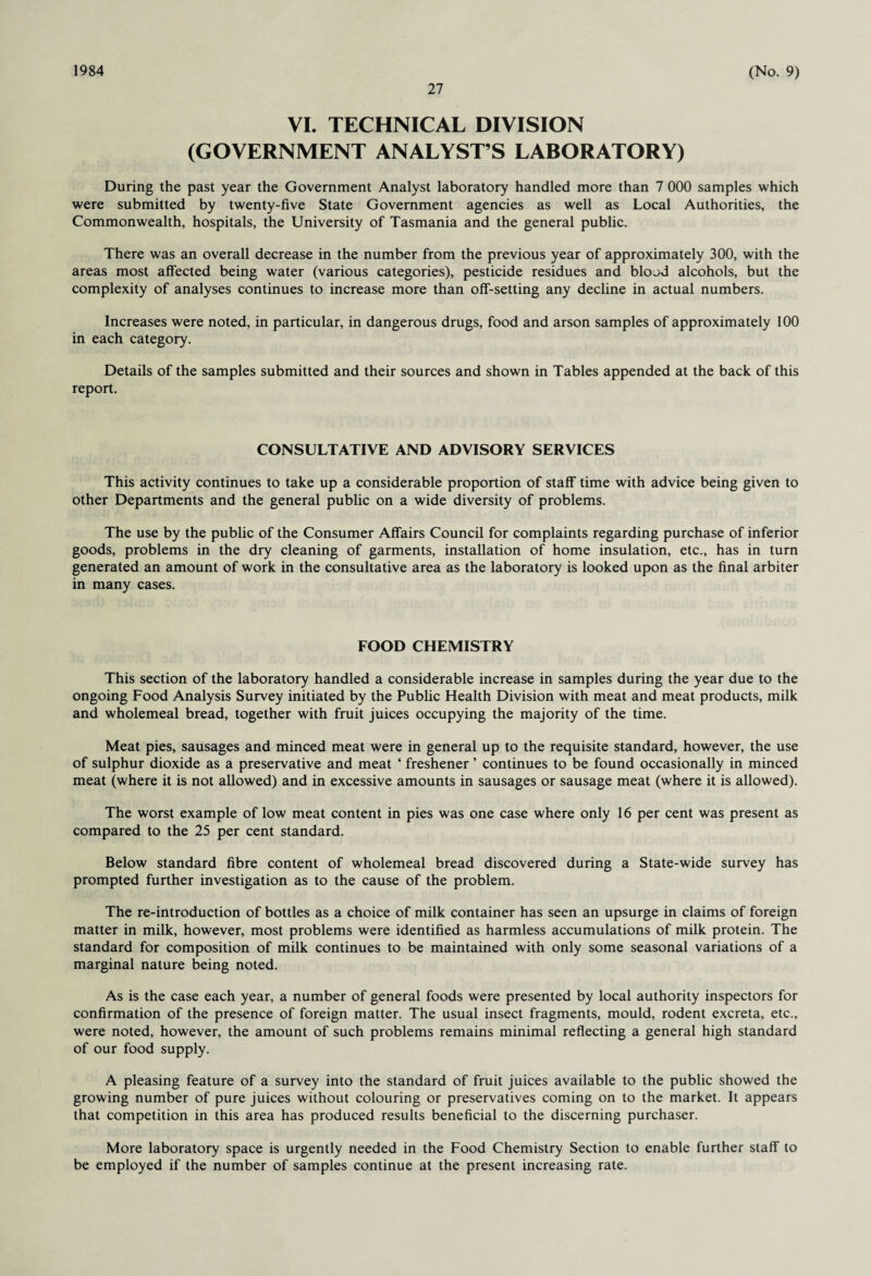 1984 27 (No. 9) VI. TECHNICAL DIVISION (GOVERNMENT ANALYST’S LABORATORY) During the past year the Government Analyst laboratory handled more than 7 000 samples which were submitted by twenty-five State Government agencies as well as Local Authorities, the Commonwealth, hospitals, the University of Tasmania and the general public. There was an overall decrease in the number from the previous year of approximately 300, with the areas most affected being water (various categories), pesticide residues and blood alcohols, but the complexity of analyses continues to increase more than off-setting any decline in actual numbers. Increases were noted, in particular, in dangerous drugs, food and arson samples of approximately 100 in each category. Details of the samples submitted and their sources and shown in Tables appended at the back of this report. CONSULTATIVE AND ADVISORY SERVICES This activity continues to take up a considerable proportion of staff time with advice being given to other Departments and the general public on a wide diversity of problems. The use by the public of the Consumer Affairs Council for complaints regarding purchase of inferior goods, problems in the dry cleaning of garments, installation of home insulation, etc., has in turn generated an amount of work in the consultative area as the laboratory is looked upon as the final arbiter in many cases. FOOD CHEMISTRY This section of the laboratory handled a considerable increase in samples during the year due to the ongoing Food Analysis Survey initiated by the Public Health Division with meat and meat products, milk and wholemeal bread, together with fruit juices occupying the majority of the time. Meat pies, sausages and minced meat were in general up to the requisite standard, however, the use of sulphur dioxide as a preservative and meat ‘ freshener ’ continues to be found occasionally in minced meat (where it is not allowed) and in excessive amounts in sausages or sausage meat (where it is allowed). The worst example of low meat content in pies was one case where only 16 per cent was present as compared to the 25 per cent standard. Below standard fibre content of wholemeal bread discovered during a State-wide survey has prompted further investigation as to the cause of the problem. The re-introduction of bottles as a choice of milk container has seen an upsurge in claims of foreign matter in milk, however, most problems were identified as harmless accumulations of milk protein. The standard for composition of milk continues to be maintained with only some seasonal variations of a marginal nature being noted. As is the case each year, a number of general foods were presented by local authority inspectors for confirmation of the presence of foreign matter. The usual insect fragments, mould, rodent excreta, etc., were noted, however, the amount of such problems remains minimal reflecting a general high standard of our food supply. A pleasing feature of a survey into the standard of fruit juices available to the public showed the growing number of pure juices without colouring or preservatives coming on to the market. It appears that competition in this area has produced results beneficial to the discerning purchaser. More laboratory space is urgently needed in the Food Chemistry Section to enable further staff to be employed if the number of samples continue at the present increasing rate.