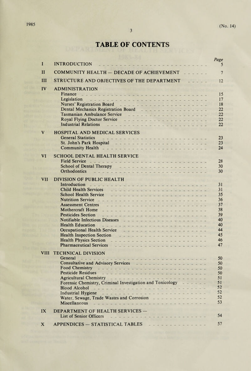 1985 3 (No. 14) TABLE OF CONTENTS Page I INTRODUCTION . 5 II COMMUNITY HEALTH — DECADE OF ACHIEVEMENT . 7 III STRUCTURE AND OBJECTIVES OF THE DEPARTMENT . 12 IV ADMINISTRATION Finance . 15 Legislation . 17 Nurses’ Registration Board . 18 Dental Mechanics Registration Board . 22 Tasmanian Ambulance Service . 22 Royal Flying Doctor Service . 22 Industrial Relations . 22 V HOSPITAL AND MEDICAL SERVICES General Statistics . 23 St. John’s Park Hospital . 23 Community Health . 24 VI SCHOOL DENTAL HEALTH SERVICE Field Service . 28 School of Dental Therapy . 30 Orthodontics . 30 VII DIVISION OF PUBLIC HEALTH Introduction . 31 Child Health Services . 31 School Health Service . 35 Nutrition Service . 36 Assessment Centres . 37 Mothercraft Home . 38 Pesticides Section . 39 Notifiable Infectious Diseases . 40 Health Education . 40 Occupational Health Service . 44 Health Inspection Section . .. . 45 Health Physics Section . 46 Pharmaceutical Services . 47 VIII TECHNICAL DIVISION General . 50 Consultative and Advisory Services . 50 Food Chemistry . 50 Pesticide Residues . _ . 50 Agricultural Chemistry . . 51 Forensic Chemistry, Criminal Investigation and Toxicology . 51 Blood Alcohol . 52 Industrial Hygiene . 52 Water, Sewage, Trade Wastes and Corrosion . 52 Miscellaneous . - . 53 IX DEPARTMENT OF HEALTH SERVICES — List of Senior Officers . 54 X APPENDICES — STATISTICAL TABLES . 57