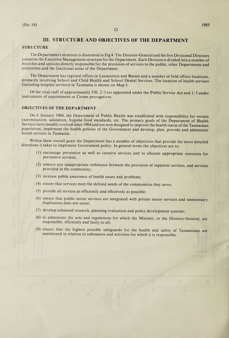 12 III. STRUCTURE AND OBJECTIVES OF THE DEPARTMENT STRUCTURE The Department’s structure is illustrated in Fig 4. The Director-General and the five Divisional Directors comprise the Executive Management structure for the Department. Each Division is divided into a number of branches and sections directly responsible for the provision of services to the public, other Departments and authorities and the functional areas of the Department. The Department has regional offices in Launceston and Burnie and a number of field officer locations, primarily involving School and Child Health and School Dental Services. The location of health services (including hospital services) in Tasmania is shown on Map I. Of the total staff of approximately 530, 2/ 3 are appointed under the Public Service Act and 1 / 3 under instruments of appointment or Crown prerogatives. OBJECTIVES OF THE DEPARTMENT On 6 January 1904, the Department of Public Health was established with responsibility for vermin extermination, sanitation, hygiene food standards, etc. The primary goals of the Department of Health Services have steadily evolved since 1904 and are now designed to improve the health status of the Tasmanian population, implement the health policies of the Government and develop, plan, provide and administer health services in Tasmania. Within these overall goals the Department has a number of objectives that provide the more detailed directions it takes to implement Government policy. In general terms the objectives are to: (1) encourage preventive as well as curative services and to allocate appropriate resources for preventive services; (2) remove any inappropriate imbalance between the provision of inpatient services, and services provided in the community; (3) increase public awareness of health issues and problems; (4) ensure that services meet the defined needs of the communities they serve; (5) provide all services as efficiently and effectively as possible; (6) ensure that public sector services are integrated with private sector services and unnecessary duplication does not occur; (7) develop enhanced research, planning evaluation and policy development systems; (8) to administer the acts and regulations for which the Minister, or the Director-General, are responsible, efficiently and fairly to all; (9) ensure that the highest possible safeguards for the health and safety of Tasmanians are maintained in relation to substances and activities for which it is responsible.