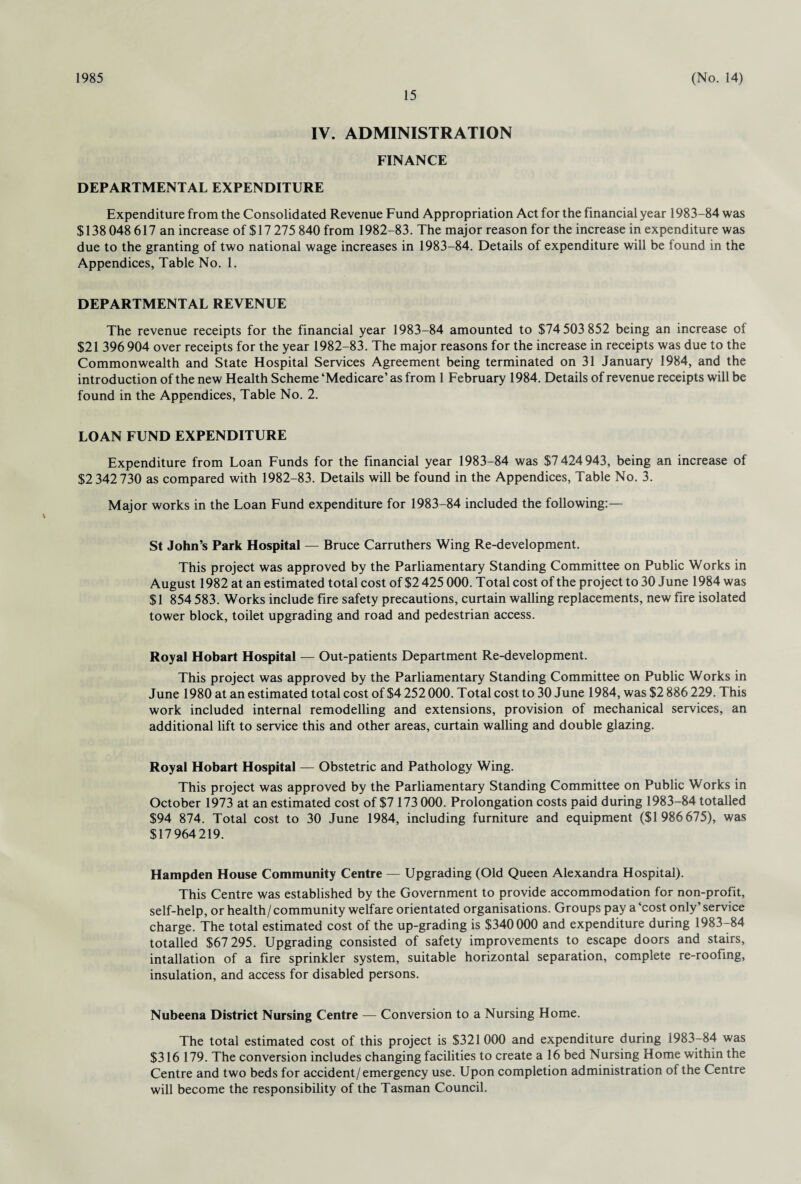 1985 15 (No. 14) IV. ADMINISTRATION FINANCE DEPARTMENTAL EXPENDITURE Expenditure from the Consolidated Revenue Fund Appropriation Act for the financial year 1983-84 was $138 048 617 an increase of $17 275 840 from 1982-83. The major reason for the increase in expenditure was due to the granting of two national wage increases in 1983-84. Details of expenditure will be found in the Appendices, Table No. 1. DEPARTMENTAL REVENUE The revenue receipts for the financial year 1983-84 amounted to $74 503 852 being an increase of $21 396 904 over receipts for the year 1982-83. The major reasons for the increase in receipts was due to the Commonwealth and State Hospital Services Agreement being terminated on 31 January 1984, and the introduction of the new Health Scheme ‘Medicare’ as from 1 February 1984. Details of revenue receipts will be found in the Appendices, Table No. 2. LOAN FUND EXPENDITURE Expenditure from Loan Funds for the financial year 1983-84 was $7 424 943, being an increase of $2 342 730 as compared with 1982-83. Details will be found in the Appendices, Table No. 3. Major works in the Loan Fund expenditure for 1983-84 included the following:— St John’s Park Hospital — Bruce Carruthers Wing Re-development. This project was approved by the Parliamentary Standing Committee on Public Works in August 1982 at an estimated total cost of $2 425 000. Total cost of the project to 30 June 1984 was $1 854 583. Works include fire safety precautions, curtain walling replacements, new fire isolated tower block, toilet upgrading and road and pedestrian access. Royal Hobart Hospital — Out-patients Department Re-development. This project was approved by the Parliamentary Standing Committee on Public Works in June 1980 at an estimated total cost of $4 252 000. Total cost to 30 June 1984, was $2 886 229. This work included internal remodelling and extensions, provision of mechanical services, an additional lift to service this and other areas, curtain walling and double glazing. Royal Hobart Hospital — Obstetric and Pathology Wing. This project was approved by the Parliamentary Standing Committee on Public Works in October 1973 at an estimated cost of $7 173 000. Prolongation costs paid during 1983-84 totalled $94 874. Total cost to 30 June 1984, including furniture and equipment ($1 986675), was $17964219. Hampden House Community Centre — Upgrading (Old Queen Alexandra Hospital). This Centre was established by the Government to provide accommodation for non-profit, self-help, or health/community welfare orientated organisations. Groups pay a‘cost only’service charge. The total estimated cost of the up-grading is $340000 and expenditure during 1983-84 totalled $67 295. Upgrading consisted of safety improvements to escape doors and stairs, intallation of a fire sprinkler system, suitable horizontal separation, complete re-roofing, insulation, and access for disabled persons. Nubeena District Nursing Centre — Conversion to a Nursing Home. The total estimated cost of this project is $321000 and expenditure during 1983-84 was $316 179. The conversion includes changing facilities to create a 16 bed Nursing Home within the Centre and two beds for accident/emergency use. Upon completion administration of the Centre will become the responsibility of the Tasman Council.