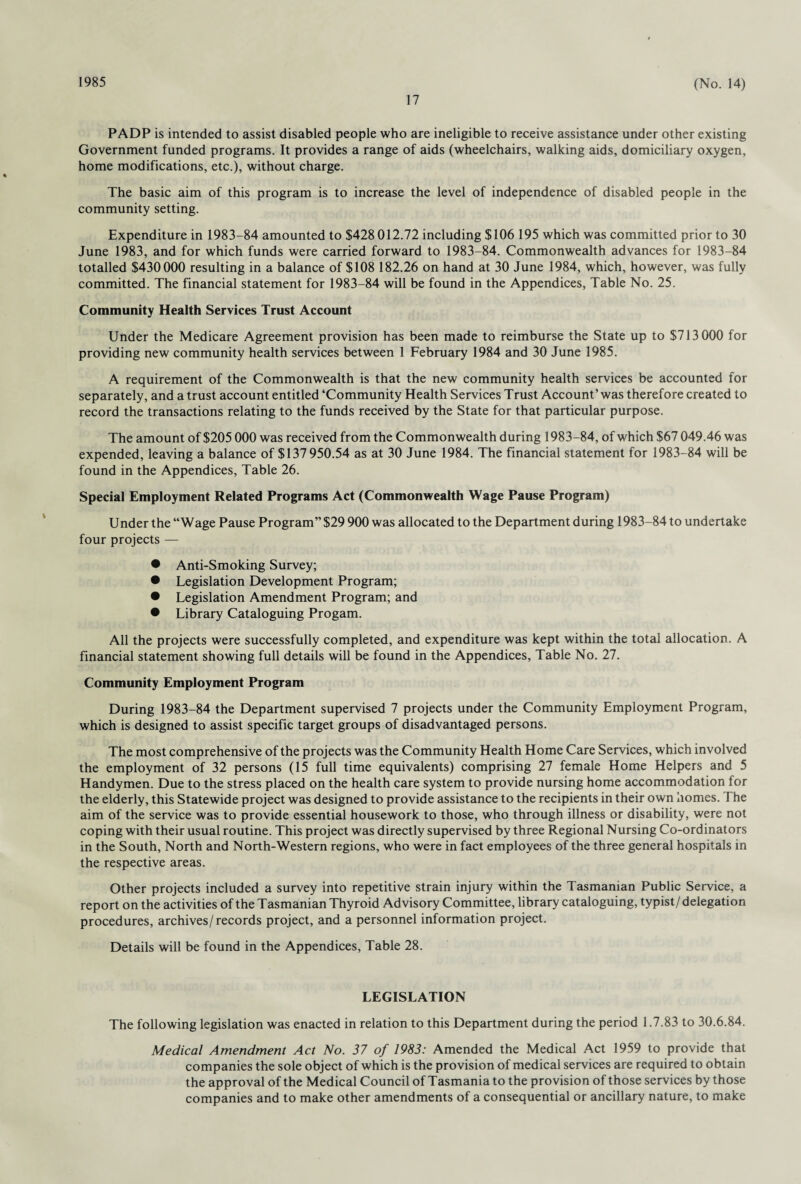1985 17 (No. 14) PADP is intended to assist disabled people who are ineligible to receive assistance under other existing Government funded programs. It provides a range of aids (wheelchairs, walking aids, domiciliary oxygen, home modifications, etc.), without charge. The basic aim of this program is to increase the level of independence of disabled people in the community setting. Expenditure in 1983-84 amounted to $428 012.72 including $106 195 which was committed prior to 30 June 1983, and for which funds were carried forward to 1983-84. Commonwealth advances for 1983-84 totalled $430000 resulting in a balance of $108 182.26 on hand at 30 June 1984, which, however, was fully committed. The financial statement for 1983-84 will be found in the Appendices, Table No. 25. Community Health Services Trust Account Under the Medicare Agreement provision has been made to reimburse the State up to $713 000 for providing new community health services between 1 February 1984 and 30 June 1985. A requirement of the Commonwealth is that the new community health services be accounted for separately, and a trust account entitled ‘Community Health Services Trust Account’ was therefore created to record the transactions relating to the funds received by the State for that particular purpose. The amount of $205 000 was received from the Commonwealth during 1983-84, of which $67 049.46 was expended, leaving a balance of $137 950.54 as at 30 June 1984. The financial statement for 1983-84 will be found in the Appendices, Table 26. Special Employment Related Programs Act (Commonwealth Wage Pause Program) Under the “Wage Pause Program” $29 900 was allocated to the Department during 1983-84 to undertake four projects — • Anti-Smoking Survey; • Legislation Development Program; • Legislation Amendment Program; and • Library Cataloguing Progam. All the projects were successfully completed, and expenditure was kept within the total allocation. A financial statement showing full details will be found in the Appendices, Table No. 27. Community Employment Program During 1983-84 the Department supervised 7 projects under the Community Employment Program, which is designed to assist specific target groups of disadvantaged persons. The most comprehensive of the projects was the Community Health Home Care Services, which involved the employment of 32 persons (15 full time equivalents) comprising 27 female Home Helpers and 5 Handymen. Due to the stress placed on the health care system to provide nursing home accommodation for the elderly, this Statewide project was designed to provide assistance to the recipients in their own homes. The aim of the service was to provide essential housework to those, who through illness or disability, were not coping with their usual routine. This project was directly supervised by three Regional Nursing Co-ordinators in the South, North and North-Western regions, who were in fact employees of the three general hospitals in the respective areas. Other projects included a survey into repetitive strain injury within the Tasmanian Public Service, a report on the activities of the Tasmanian Thyroid Advisory Committee, library cataloguing, typist/delegation procedures, archives/records project, and a personnel information project. Details will be found in the Appendices, Table 28. LEGISLATION The following legislation was enacted in relation to this Department during the period 1.7.83 to 30.6.84. Medical Amendment Act No. 37 of 1983: Amended the Medical Act 1959 to provide that companies the sole object of which is the provision of medical services are required to obtain the approval of the Medical Council of Tasmania to the provision of those services by those companies and to make other amendments of a consequential or ancillary nature, to make