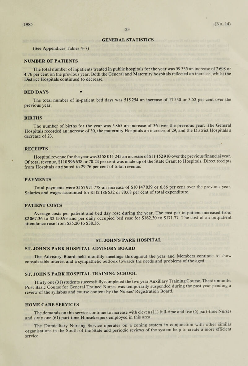 23 GENERAL STATISTICS (See Appendices Tables 4-7) NUMBER OF PATIENTS The total number of inpatients treated in public hospitals for the year was 59 335 an increase of 2 698 or 4.76 per cent on the previous year. Both the General and Maternity hospitals reflected an increase, whilst the District Hospitals continued to decrease. BED DAYS The total number of in-patient bed days was 515 254 an increase of 17 530 or 3.52 per cent over the previous year. BIRTHS The number of births for the year was 5 865 an increase of 36 over the previous year. The General Hospitals recorded an increase of 30, the maternity Hospitals an increase of 29, and the District Hospitals a decrease of 23. RECEIPTS Hospital revenue for the year was $ 158 011 245 an increase of $ 11 152 910 over the previous financial year. Of total revenue, $110 996 638 or 70.24 per cent was made up of the State Grant to Hospitals. Direct receipts from Hospitals attributed to 29.76 per cent of total revenue. PAYMENTS Total payments were $157 971 778 an increase of $10 147 039 or 6.86 per cent over the previous year. Salaries and wages accounted for $112 186 532 or 70.68 per cent of total expenditure. PATIENT COSTS Average costs per patient and bed day rose during the year. The cost per in-patient increased from $2067.36 to $2 150.93 and per daily occupied bed rose for $162.30 to $171.77. The cost of an outpatient attendance rose from $35.20 to $38.36. ST. JOHN’S PARK HOSPITAL ST. JOHN’S PARK HOSPITAL ADVISORY BOARD The Advisory Board held monthly meetings throughout the year and Members continue to show considerable interest and a sympathetic outlook towards the needs and problems of the aged. ST. JOHN’S PARK HOSPITAL TRAINING SCHOOL Thirty one (31) students successfully completed the two year Auxiliary Training Course. The six months Post Basic Course for General Trained Nurses was temporarily suspended during the past year pending a review of the syllabus and course content by the Nurses’ Registration Board. HOME CARE SERVICES The demands on this service continue to increase with eleven (11) full-time and five (5) part-time Nurses and sixty one (61) part-time Housekeepers employed in this area. The Domiciliary Nursing Service operates on a zoning system in conjunction with other similar organisations in the South of the State and periodic reviews of the system help to create a more efficient service. I