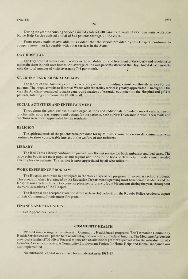 24 During the year the Nursing Service assisted a total of 940 patients through 32 995 home visits, whilst the Home Help Service assisted a total of 843 patients through 21 362 visits. From recent statistics available, it is evident that the service provided by this Hospital continues to compare more than favourably with other services in the State. DAY HOSPITAL The Day hospital fulfils a useful service in the rehabilitation and treatment of the elderly and is helping to maintain them in their own homes. An average of 161 out-patients attended the Day Hospital each month, with the total number of visits averaging 744 per month. m ST. JOHN’S PARK KIOSK AUXILIARY The ladies of this Auxiliary continue to be very active in providing a most worthwhile service for our patients. Their regular visits to Hospital Wards with the trolley service is greatly appreciated. Throughout the year the Auxiliary continued to make generous donations of essential equipment to the Hospital and gifts to patients, totalling approximately $7 000 in all. SOCIAL ACTIVITIES AND ENTERTAINMENT Throughout the year, various outside organisations and individuals provided concert entertainment, lunches, afternoon teas, suppers and outings for the patients, both at New Town and Carlton. These visits and functions were most appreciated by the residents. RELIGION The spiritual needs of the patients were provided for by Ministers from the various denominations, who continue to show considerable interest in the welfare of our residents. LIBRARY The Red Cross Library continues to provide an efficient service for both ambulant and bed cases. The large print books are most popular and regular additions to the book shelves help provide a much needed amenity for our patients. This service is most appreciated by all who utilise it. WORK EXPERIENCE PROGRAM The Hospital continues to participate in the Work Experience program for secondary school students. This program, which is arranged by the Education Department is proving most beneficial to students and the Hospital was able to offer work experience placements for sixty four (64) students during the year, throughout the various sections of the Hospital. The Hospital also accepted visitations from sixteen (16) cadets from the Rokeby Police Academy, as part of their Community Involvement Program. FINANCE AND STATISTICS See Appendices Table 8. COMMUNITY HEALTH 1983-84 saw a resurgence of interest in Community Health based programs. The Tasmanian Community Health Service was well placed to take advantage of new offers of Federal funding. The Medicare Agreement provided a further $700 000 of Federal money and an additional grant was provided for the introduction of a Geriatric Assessment service. A Community Employment Project for Home Helps and Home Handymen was also implemented. No substantial capital works have been undertaken in 1983-84.