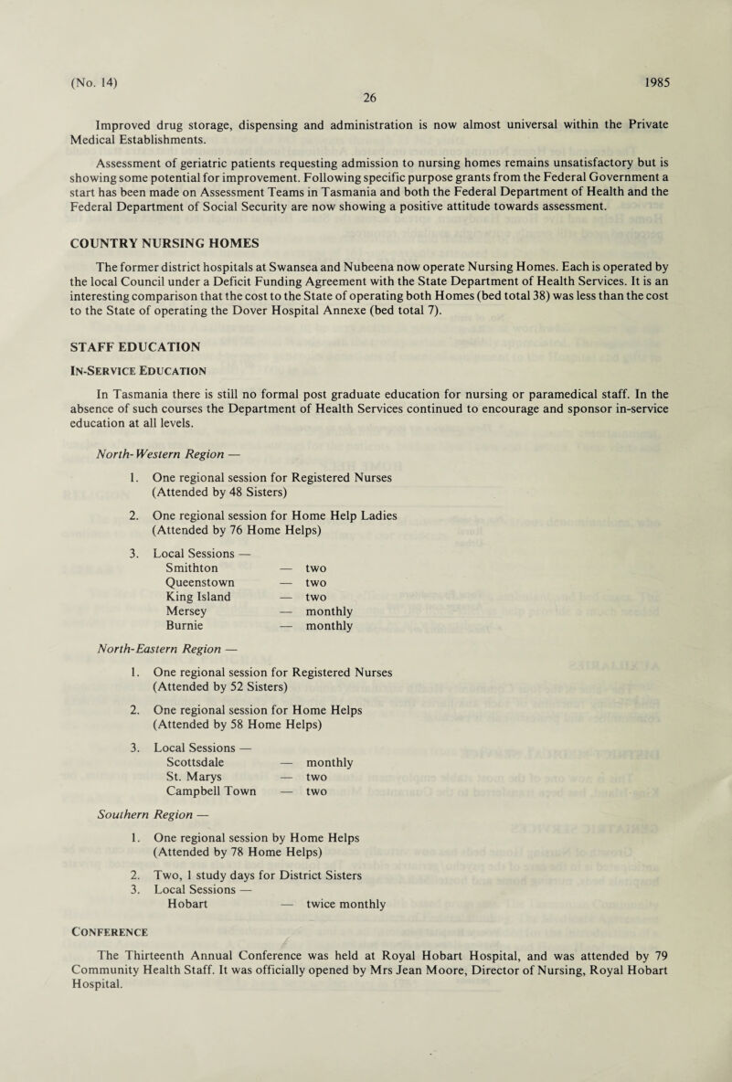 26 Improved drug storage, dispensing and administration is now almost universal within the Private Medical Establishments. Assessment of geriatric patients requesting admission to nursing homes remains unsatisfactory but is showing some potential for improvement. Following specific purpose grants from the Federal Government a start has been made on Assessment Teams in Tasmania and both the Federal Department of Health and the Federal Department of Social Security are now showing a positive attitude towards assessment. COUNTRY NURSING HOMES The former district hospitals at Swansea and Nubeena now operate Nursing Homes. Each is operated by the local Council under a Deficit Funding Agreement with the State Department of Health Services. It is an interesting comparison that the cost to the State of operating both Homes (bed total 38) was less than the cost to the State of operating the Dover Hospital Annexe (bed total 7). STAFF EDUCATION In-Service Education In Tasmania there is still no formal post graduate education for nursing or paramedical staff. In the absence of such courses the Department of Health Services continued to encourage and sponsor in-service education at all levels. North- Western Region — 1. One regional session for Registered Nurses (Attended by 48 Sisters) 2. One regional session for Home Help Ladies (Attended by 76 Home Helps) 3. Local Sessions — Smithton — two Queenstown — two King Island — two Mersey — monthly Burnie — monthly North-Eastern Region — 1. One regional session for Registered Nurses (Attended by 52 Sisters) 2. One regional session for Home Helps (Attended by 58 Home Helps) 3. Local Sessions — Scottsdale St. Marys Campbell Town Southern Region — 1. One regional session by Home Helps (Attended by 78 Home Helps) 2. Two, 1 study days for District Sisters 3. Local Sessions — Hobart — twice monthly Conference The Thirteenth Annual Conference was held at Royal Hobart Hospital, and was attended by 79 Community Health Staff. It was officially opened by Mrs Jean Moore, Director of Nursing, Royal Hobart Hospital. — monthly — two — two
