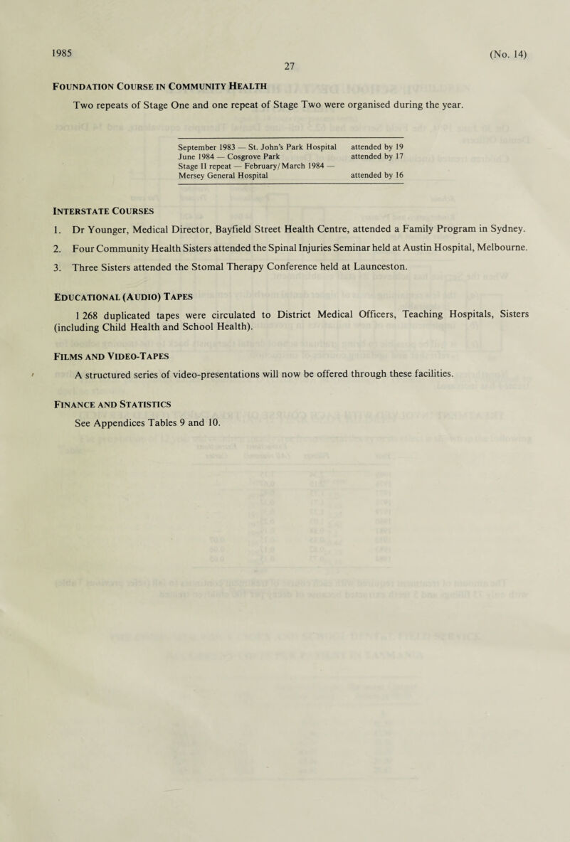 1985 27 (No. 14) Foundation Course in Community Health Two repeats of Stage One and one repeat of Stage Two were organised during the year. September 1983 — St. John’s Park Hospital June 1984 — Cosgrove Park Stage II repeat — February/March 1984 — Mersey General Hospital attended by 16 attended by 19 attended by 17 Interstate Courses 1. Dr Younger, Medical Director, Bayfield Street Health Centre, attended a Family Program in Sydney. 2. Four Community Health Sisters attended the Spinal Injuries Seminar held at Austin Hospital, Melbourne. 3. Three Sisters attended the Stomal Therapy Conference held at Launceston. Educational (Audio) Tapes 1 268 duplicated tapes were circulated to District Medical Officers, Teaching Hospitals, Sisters (including Child Health and School Health). Films and Video-Tapes • A structured series of video-presentations will now be offered through these facilities. Finance and Statistics