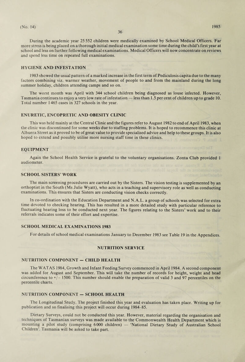 36 During the academic year 25 552 children were medically examined by School Medical Officers. Far more stress is being placed on a thorough initial medical examination some time during the child’s first year at school and less on further following medical examinations. Medical Officers will now concentrate on reviews and spend less time on repeated full examinations. HYGIENE AND INFESTATION 1983 showed the usual pattern of a marked increase in the first term of Pediculosis capita due to the many factors combining viz. warmer weather, movement of people to and from the mainland during the long summer holiday, children attending camps and so on. The worst month was April with 344 school children being diagnosed as louse infected. However, Tasmania continues to enjoy a very low rate of infestation — less than 1.5 per cent of children up to grade 10. Total number 1 465 cases in 327 schools in the year. ENURETIC, ENCOPRETIC AND OBESITY CLINIC This was held mainly at the Central Clinic and the figures refer to August 1982 to end of April 1983, when the clinic was discontinued for some weeks due to staffing problems. It is hoped to recommence this clinic at Albuera Street as it proved to be of great value to provide specialised advice and help to these groups. It is also hoped to extend and possibly utilise more nursing staff time in these clinics. EQUIPMENT Again the School Health Service is grateful to the voluntary organisations. Zonta Club provided 1 audiometer. SCHOOL SISTERS’ WORK The main screening procedures are carried out by the Sisters. The vision testing is supplemented by an orthoptist in the South (Ms Julie Wyatt), who acts in a teaching and supervisory role as well as conducting examinations. This ensures that Sisters are conducting vision checks correctly. In co-ordination with the Education Department and N.A.L. a group of schools was selected for extra time devoted to checking hearing. This has resulted in a more detailed study with particular reference to fluctuating hearing loss to be conducted next year. The figures relating to the Sisters’ work and to their referrals indicates some of their effort and expertise. SCHOOL MEDICAL EXAMINATIONS 1983 For details of school medical examinations January to December 1983 see Table 19 in the Appendices. NUTRITION SERVICE NUTRITION COMPONENT - CHILD HEALTH The WATAS 1984, Growth and Infant Feeding Survey commenced in April 1984. A second component was added for August and September. This will take the number of records for height, weight and head circumference to +/- 1500. This number should enable the preparation of valid 3 and 97 percentiles on the percentile charts. NUTRITION COMPONENT — SCHOOL HEALTH The Longitudinal Study. The project finished this year and evaluation has taken place. Writing up for publication and so finalising this project will occur during 1984-85. Dietary Surveys, could not be conducted this year. However, material regarding the organisation and techniques of Tasmanian surveys was made available to the Commonwealth Health Department which is mounting a pilot study (comprising 6000 children) — ‘National Dietary Study of Australian School Children’. Tasmania will be asked to take part.