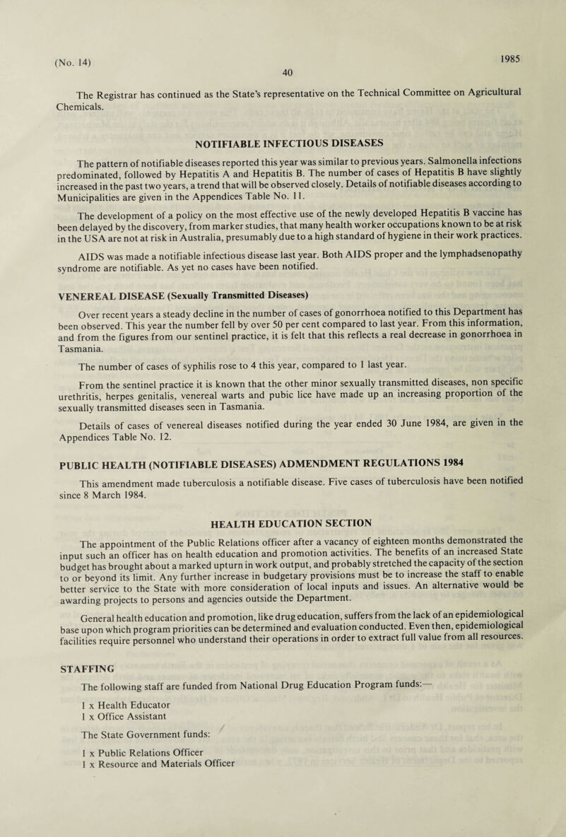 40 1985 The Registrar has continued as the State’s representative on the Technical Committee on Agricultural Chemicals. NOTIFIABLE INFECTIOUS DISEASES The pattern of notifiable diseases reported this year was similar to previous years. Salmonella infections predominated, followed by Hepatitis A and Hepatitis B. The number of cases of Hepatitis B have slightly increased in the past two years, a trend that will be observed closely. Details of notifiable diseases according to Municipalities are given in the Appendices Table No. 11. The development of a policy on the most effective use of the newly developed Hepatitis B vaccine has been delayed by the discovery, from marker studies, that many health worker occupations known to be at risk in the USA are not at risk in Australia, presumably due to a high standard of hygiene in their work practices. AIDS was made a notifiable infectious disease last year. Both AIDS proper and the lymphadsenopathy syndrome are notifiable. As yet no cases have been notified. VENEREAL DISEASE (Sexually Transmitted Diseases) Over recent years a steady decline in the number of cases of gonorrhoea notified to this Department has been observed. This year the number fell by over 50 per cent compared to last year. From this information, and from the figures from our sentinel practice, it is felt that this reflects a real decrease in gonorrhoea in Tasmania. The number of cases of syphilis rose to 4 this year, compared to 1 last year. From the sentinel practice it is known that the other minor sexually transmitted diseases, non specific urethritis, herpes genitalis, venereal warts and pubic lice have made up an increasing proportion of the sexually transmitted diseases seen in Tasmania. Details of cases of venereal diseases notified during the year ended 30 June 1984, are given in the Appendices Table No. 12. PUBLIC HEALTH (NOTIFIABLE DISEASES) ADMENDMENT REGULATIONS 1984 This amendment made tuberculosis a notifiable disease. Five cases of tuberculosis have been notified since 8 March 1984. HEALTH EDUCATION SECTION The appointment of the Public Relations officer after a vacancy of eighteen months demonstrated the input such an officer has on health education and promotion activities. The benefits of an increased State budget has brought about a marked upturn in work output, and probably stretched the capacity of the section to or beyond its limit. Any further increase in budgetary provisions must be to increase the staff to enable better service to the State with more consideration of local inputs and issues. An alternative would be awarding projects to persons and agencies outside the Department. General health education and promotion, like drug education, suffers from the lack of an epidemiological base upon which program priorities can be determined and evaluation conducted. Even then, epidemiological facilities require personnel who understand their operations in order to extract full value from all resources. STAFFING The following staff are funded from National Drug Education Program funds:— 1 x Health Educator 1 x Office Assistant The State Government funds: 1 x Public Relations Officer 1 x Resource and Materials Officer