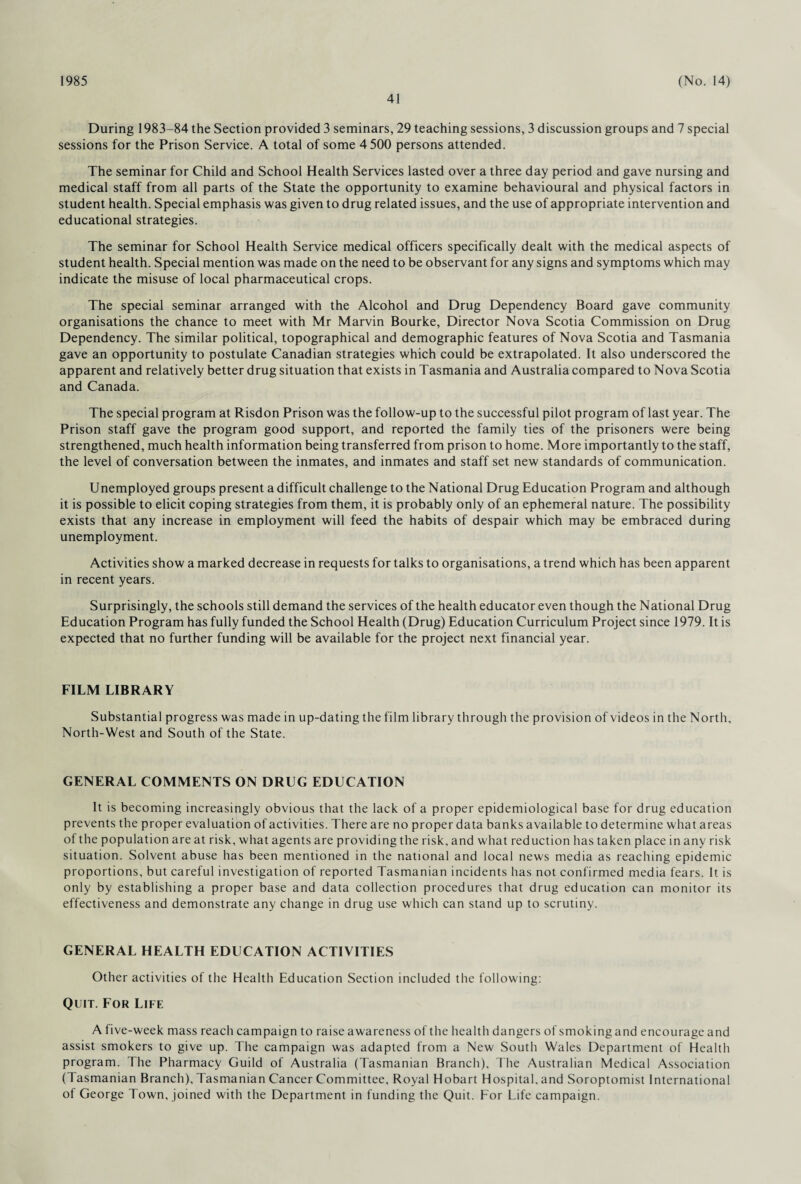 1985 41 (No. 14) During 1983-84 the Section provided 3 seminars, 29 teaching sessions, 3 discussion groups and 7 special sessions for the Prison Service. A total of some 4 500 persons attended. The seminar for Child and School Health Services lasted over a three day period and gave nursing and medical staff from all parts of the State the opportunity to examine behavioural and physical factors in student health. Special emphasis was given to drug related issues, and the use of appropriate intervention and educational strategies. The seminar for School Health Service medical officers specifically dealt with the medical aspects of student health. Special mention was made on the need to be observant for any signs and symptoms which may indicate the misuse of local pharmaceutical crops. The special seminar arranged with the Alcohol and Drug Dependency Board gave community organisations the chance to meet with Mr Marvin Bourke, Director Nova Scotia Commission on Drug Dependency. The similar political, topographical and demographic features of Nova Scotia and Tasmania gave an opportunity to postulate Canadian strategies which could be extrapolated. It also underscored the apparent and relatively better drug situation that exists in Tasmania and Australia compared to Nova Scotia and Canada. The special program at Risdon Prison was the follow-up to the successful pilot program of last year. The Prison staff gave the program good support, and reported the family ties of the prisoners were being strengthened, much health information being transferred from prison to home. More importantly to the staff, the level of conversation between the inmates, and inmates and staff set new standards of communication. Unemployed groups present a difficult challenge to the National Drug Education Program and although it is possible to elicit coping strategies from them, it is probably only of an ephemeral nature. The possibility exists that any increase in employment will feed the habits of despair which may be embraced during unemployment. Activities show a marked decrease in requests for talks to organisations, a trend which has been apparent in recent years. Surprisingly, the schools still demand the services of the health educator even though the National Drug Education Program has fully funded the School Health (Drug) Education Curriculum Project since 1979. It is expected that no further funding will be available for the project next financial year. FILM LIBRARY Substantial progress was made in up-dating the film library through the provision of videos in the North, North-West and South of the State. GENERAL COMMENTS ON DRUG EDUCATION It is becoming increasingly obvious that the lack of a proper epidemiological base for drug education prevents the proper evaluation of activities. There are no proper data banks available to determine what areas of the population are at risk, what agents are providing the risk, and what reduction has taken place in any risk situation. Solvent abuse has been mentioned in the national and local news media as reaching epidemic proportions, but careful investigation of reported Tasmanian incidents has not confirmed media fears. It is only by establishing a proper base and data collection procedures that drug education can monitor its effectiveness and demonstrate any change in drug use which can stand up to scrutiny. GENERAL HEALTH EDUCATION ACTIVITIES Other activities of the Health Education Section included the following: Quit. For Life A live-week mass reach campaign to raise awareness of the health dangers of smoking and encourage and assist smokers to give up. The campaign was adapted from a New South Wales Department of Health program. The Pharmacy Guild of Australia (Tasmanian Branch), The Australian Medical Association (Tasmanian Branch), Tasmanian Cancer Committee, Royal Hobart Hospital, and Soroptomist International of George Town, joined with the Department in funding the Quit. For Life campaign.
