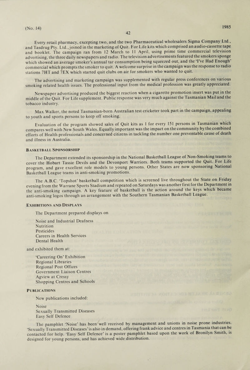 42 1985 Every retail pharmacy, excepting two, and the two Pharmaceutical wholesalers Sigma Company Ltd., and Tasdrug Pty. Ltd., joined in the marketing of Quit. For Life kits which comprised an audio-cassette tape and booklet. The campaign ran from 12 March to 11 April, using prime time commercial television advertising, the three daily newspapers and radio. The television advertisements featured the smokers sponge which showed an average smoker’s annual tar consumption being squeezed out, and the I ve Had Enough commercial which prompts the smoker to quit. A welcome surprise in the campaign was the response to radio stations 7HT and 7EX which started quit clubs on air for smokers who wanted to quit. The advertising and marketing campaign was supplemented with regular press conferences on various smoking related health issues. The professional input from the medical profession was greatly appreciated. Newspaper advertising produced the biggest reaction when a cigarette promotion insert was put in the middle of the Quit. For Life supplement. Public response was very much against the Tasmanian Mail and the tobacco industry. Max Walker, the noted Tasmanian-born Australian test cricketer took part in the campaign, appealing to youth and sports persons to keep off smoking. Evaluation of the program showed sales of Quit kits as 1 for every 151 persons in Tasmanian which compares well with New South Wales. Equally important was the impact on the community by the combined efforts of Health professionals and concerned citizens in tackling the number one preventable cause of death and illness in Australia. Basketball Sponsorship The Department extended its sponsorship in the National Basketball League of Non-Smoking teams to cover the Hobart Tassie Devils and the Devonport Warriors. Both teams supported the Quit. For Life program, and gave excellent role models to young persons. Other States are now sponsoring National Basketball League teams in anti-smoking promotions. The A.B.C. ‘Topshot’ basketball competition which is screened live throughout the State on Friday evening from the Warrane Sports Stadium and repeated on Saturdays was another first for the Depai tment in the anti-smoking campaign. A key feature of basketball is the action around the keys which became anti-smoking logos through an arrangement with the Southern Tasmanian Basketball League. Exhibitions and Displays The Department prepared displays on Noise and Industrial Deafness Nutrition Pesticides Careers in Health Services Dental Health and exhibited them at: ‘Careering On’ Exhibition Regional Libraries Regional Post Offices Government Liaison Centres Agview at Cressy Shopping Centres and Schools Publications New publications included: Noise Sexually Transmitted Diseases Easy Self Defence The pamphlet ‘Noise’ has been well received by management and unions in noise prone industries. ‘Sexually Transmitted Diseases’ is also in demand, offering frank advice and centres in Tasmania that can be contacted for help. ‘Easy Self Defence’ is a poster pamphlet based upon the work of Bronilyn Smith, is designed for young persons, and has achieved wide distribution.