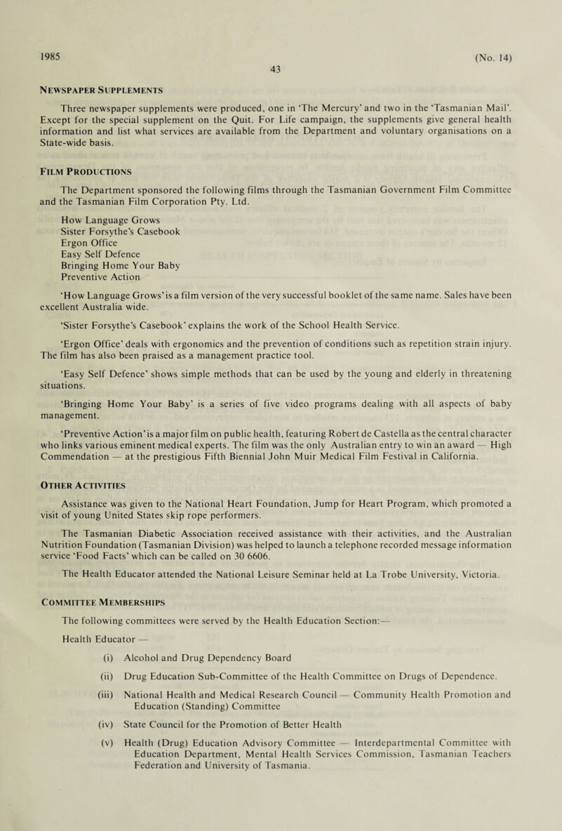 1985 43 (No. 14) Newspaper Supplements Three newspaper supplements were produced, one in ‘The Mercury’ and two in the ‘Tasmanian Mail’. Except for the special supplement on the Quit. For Life campaign, the supplements give general health information and list what services are available from the Department and voluntary organisations on a State-wide basis. Film Productions The Department sponsored the following films through the Tasmanian Government Film Committee and the Tasmanian Film Corporation Pty. Ltd. How Language Grows Sister Forsythe’s Casebook Ergon Office Easy Self Defence Bringing Home Your Baby Preventive Action ‘How Language Grows’is a film version of the very successful booklet of the same name. Sales have been excellent Australia wide. ‘Sister Forsythe’s Casebook’explains the work of the School Health Service. ‘Ergon Office’deals with ergonomics and the prevention of conditions such as repetition strain injury. The film has also been praised as a management practice tool. ‘Easy Self Defence’ shows simple methods that can be used by the young and elderly in threatening situations. ‘Bringing Home Your Baby’ is a series of five video programs dealing with all aspects of baby management. ‘Preventive Action’ is a major film on public health, featuring Robert de Castella as the central character who links various eminent medical experts. The film was the only Australian entry to win an award — High Commendation — at the prestigious Fifth Biennial John Muir Medical Film Festival in California. Other Activities Assistance was given to the National Heart Foundation, Jump for Heart Program, which promoted a visit of young United States skip rope performers. The Tasmanian Diabetic Association received assistance with their activities, and the Australian Nutrition Foundation (Tasmanian Division) was helped to launch a telephone recorded message information service ‘Food Facts’ which can be called on 30 6606. The Health Educator attended the National Leisure Seminar held at La Trobe University, Victoria. Committee Memberships The following committees were served by the Health Education Section:— Health Educator — (i) Alcohol and Drug Dependency Board (ii) Drug Education Sub-Committee of the Health Committee on Drugs of Dependence. (iii) National Health and Medical Research Council — Community Health Promotion and Education (Standing) Committee (iv) State Council for the Promotion of Better Health (v) Health (Drug) Education Advisory Committee — Interdepartmental Committee with Education Department, Mental Health Services Commission, Tasmanian Teachers Federation and University of Tasmania.
