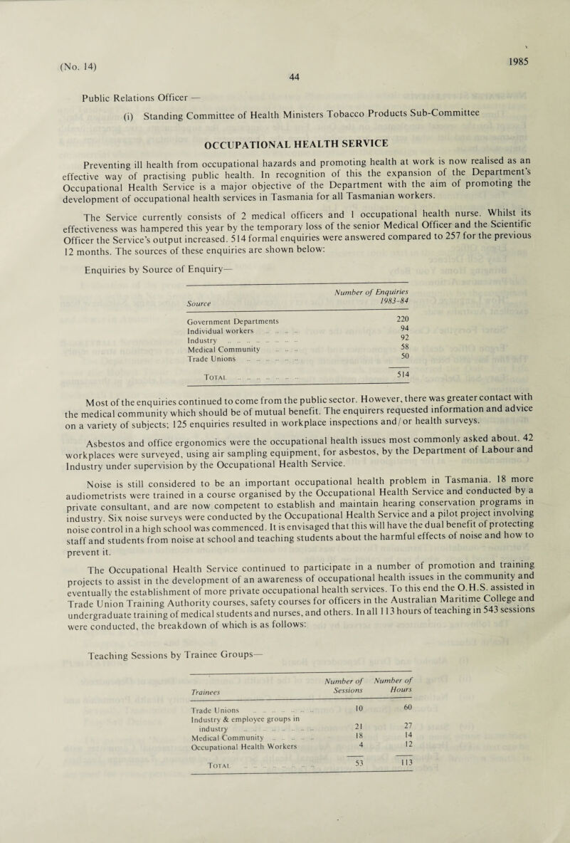 44 1985 Public Relations Officer — (i) Standing Committee of Health Ministers Tobacco Products Sub-Committee OCCUPATIONAL HEALTH SERVICE Preventing ill health from occupational hazards and promoting health at work is now realised as an effective way of practising public health. In recognition of this the expansion of the Department’s Occupational Health Service is a major objective of the Department with the aim of promoting the development of occupational health services in Tasmania for all Tasmanian workers. The Service currently consists of 2 medical officers and 1 occupational health nurse. Whilst its effectiveness was hampered this year by the temporary loss of the senior Medical Officer and the Scientific Officer the Service’s output increased. 514 formal enquiries were answered compared to 257 for the previous 12 months. The sources of these enquiries are shown below: Enquiries by Source of Enquiry— Source Number of Enquiries 1983-84 Government Departments Individual workers - .. Industry . Medical Community Trade Unions . 220 94 92 58 50 Most of the enquiries continued to come from the public sector. However, there was greater contact with the medical community which should be of mutual benefit. The enquirers requested information and advice on a variety of subjects; 125 enquiries resulted in workplace inspections and/or health surveys. Asbestos and office ergonomics were the occupational health issues most commonly asked about. 42 workplaces were surveyed, using air sampling equipment, for asbestos, by the Department of Labour and Industry under supervision by the Occupational Health Service. Noise is still considered to be an important occupational health problem in Tasmania. 18 ™ore audiometrists were trained in a course organised by the Occupational Health Service and conducted by a private consultant, and are now competent to establish and maintain hearing conservation programs in industry. Six noise surveys were conducted by the Occupational Health Service and a pilot project involving noise control in a high school was commenced. It is envisaged that this will have the dual benefit of protecting staff and students from noise at school and teaching students about the harmful effects of noise and how to prevent it. The Occupational Health Service continued to participate in a number of promotion and training projects to assist in the development of an awareness of occupational health issues in the community and eventually the establishment of more private occupational health services. To this end the O.H.S^assisted in Trade Union Training Authority courses, safety courses for officers in the Australian Maritime College an undergraduate training of medical students and nurses, and others. In all 113 hours of teaching in 543 sessions were conducted, the breakdown ol which is as follows: Teaching Sessions by Trainee Groups— Trainees Number of Number of Sessions Hours Trade Unions . Industry & employee groups in industry . Medical Community .. Occupational Health Workers Total 53 113