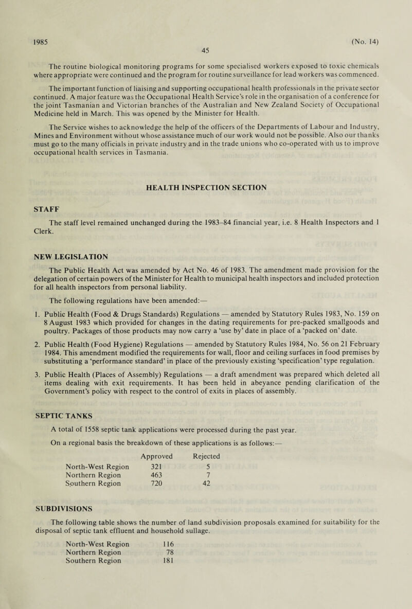 1985 45 (No. 14) The routine biological monitoring programs for some specialised workers exposed to toxic chemicals where appropriate were continued and the program for routine surveillance for lead workers was commenced. The important function of liaising and supporting occupational health professionals in the private sector continued. A major feature was the Occupational Health Service’s role in the organisation of a conference for the joint Tasmanian and Victorian branches of the Australian and New Zealand Society of Occupational Medicine held in March. This was opened by the Minister for Health. The Service wishes to acknowledge the help of the officers of the Departments of Labour and Industry, Mines and Environment without whose assistance much of our work would not be possible. Also our thanks must go to the many officials in private industry and in the trade unions who co-operated with us to improve occupational health services in Tasmania. HEALTH INSPECTION SECTION STAFF The staff level remained unchanged during the 1983-84 financial year, i.e. 8 Health Inspectors and 1 Clerk. NEW LEGISLATION The Public Health Act was amended by Act No. 46 of 1983. The amendment made provision for the delegation of certain powers of the Minister for Health to municipal health inspectors and included protection for all health inspectors from personal liability. The following regulations have been amended:— 1. Public Health (Food & Drugs Standards) Regulations — amended by Statutory Rules 1983, No. 159 on 8 August 1983 which provided for changes in the dating requirements for pre-packed smallgoods and poultry. Packages of those products may now carry a ‘use by’ date in place of a ‘packed on’ date. 2. Public Health (Food Hygiene) Regulations — amended by Statutory Rules 1984, No. 56 on 21 February 1984. This amendment modified the requirements for wall, floor and ceiling surfaces in food premises by substituting a ‘performance standard’ in place of the previously existing ‘specification’ type regulation. 3. Public Health (Places of Assembly) Regulations — a draft amendment was prepared which deleted all items dealing with exit requirements. It has been held in abeyance pending clarification of the Government’s policy with respect to the control of exits in places of assembly. SEPTIC TANKS A total of 1558 septic tank applications were processed during the past year. On a regional basis the breakdown of these applications is as follows:— North-West Region 321 Northern Region 463 Southern Region 720 Approved Rejected 5 7 42 SUBDIVISIONS The following table shows the number of land subdivision proposals examined for suitability for the disposal of septic tank effluent and household sullage. North-West Region Northern Region Southern Region 116 78 181
