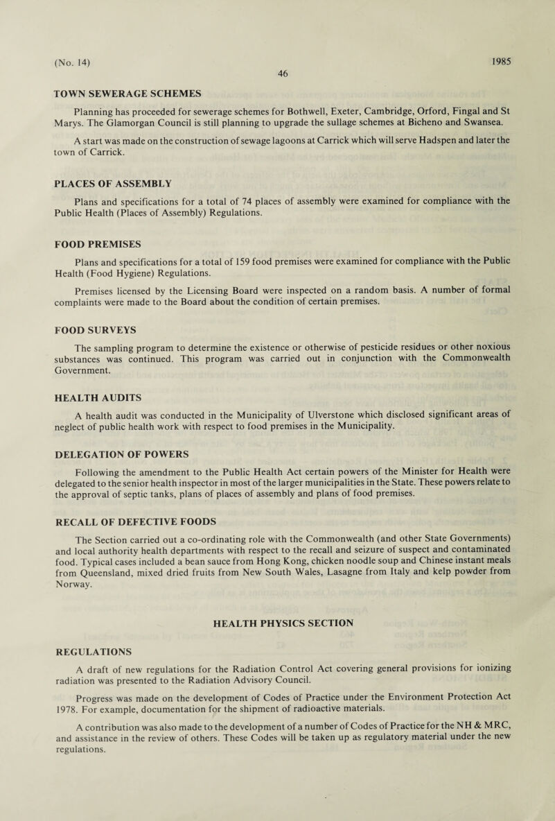 46 TOWN SEWERAGE SCHEMES Planning has proceeded for sewerage schemes for Bothwell, Exeter, Cambridge, Orford, Fingal and St Marys. The Glamorgan Council is still planning to upgrade the sullage schemes at Bicheno and Swansea. A start was made on the construction of sewage lagoons at Carrick which will serve Hadspen and later the town of Carrick. PLACES OF ASSEMBLY Plans and specifications for a total of 74 places of assembly were examined for compliance with the Public Health (Places of Assembly) Regulations. FOOD PREMISES Plans and specifications for a total of 159 food premises were examined for compliance with the Public Health (Food Hygiene) Regulations. Premises licensed by the Licensing Board were inspected on a random basis. A number of formal complaints were made to the Board about the condition of certain premises. FOOD SURVEYS The sampling program to determine the existence or otherwise of pesticide residues or other noxious substances was continued. This program was carried out in conjunction with the Commonwealth Government. HEALTH AUDITS A health audit was conducted in the Municipality of Ulverstone which disclosed significant areas of neglect of public health work with respect to food premises in the Municipality. DELEGATION OF POWERS Following the amendment to the Public Health Act certain powers of the Minister for Health were delegated to the senior health inspector in most of the larger municipalities in the State. These powers relate to the approval of septic tanks, plans of places of assembly and plans of food premises. RECALL OF DEFECTIVE FOODS The Section carried out a co-ordinating role with the Commonwealth (and other State Governments) and local authority health departments with respect to the recall and seizure of suspect and contaminated food. Typical cases included a bean sauce from Hong Kong, chicken noodle soup and Chinese instant meals from Queensland, mixed dried fruits from New South Wales, Lasagne from Italy and kelp powder from Norway. HEALTH PHYSICS SECTION REGULATIONS A draft of new regulations for the Radiation Control Act covering general provisions for ionizing radiation was presented to the Radiation Advisory Council. Progress was made on the development of Codes of Practice under the Environment Protection Act 1978. For example, documentation for the shipment of radioactive materials. A contribution was also made to the development of a number of Codes of Practice for the NH & MRC, and assistance in the review of others. These Codes will be taken up as regulatory material under the new regulations.