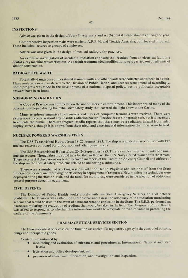 1985 47 (No. 14) INSPECTIONS Advice was given in the design of four (4) veterinary and six (6) dental establishments during the year. Comprehensive inspection visits were made to A.P.P.M. and Tioxide Australia, both located in Burnie. These included lectures to groups of employees. Advice was also given in the design of medical radiography practices. An extensive investigation of accidental radiation exposure that resulted from an electrical fault in a dental x-ray machine was carried out. As a result recommended modifications were carried out on all units of similar construction. RADIOACTIVE WASTE Potentially dangerous sources stored at mines, mills and other plants were collected and stored in a vault. These materials were transferred to the Division of Public Health, and licences were amended accordingly. Some progress was made in the development of a national disposal policy, but no politically acceptable answers have been found. NON-IONIZING RADIATION A Code of Practice was completed on the use of lasers in entertainment. This incorporated many of the concepts developed during the exhaustive safety study that covered the light show at the Casino. Many telephone enquiries from owners and users of computer terminals were received. There were expressions of concern about any possible radiation hazard. The devices are inherently safe, but it is necessary to educate the public. There are frequent media reports that there may be a radiation hazard from video display screens, though it is known from theoretical and experimental information that there is no hazard. NUCLEAR POWERED WARSHIPS VISITS The USS Texas visited Hobart from 18-25 August 1983. The ship is a guided missile cruiser with two nuclear reactors on board for propulsion and other power needs. The USS Boston visited Hobart from 20-24 September 1983. This is a nuclear submarine with one small nuclear reactor. Though the ship could have berthed in Hobart, the U.S. Navy elected to anchor in the stream. There were useful discussions on board between members of the Radiation Advisory Council and officers of the ship on the special safety problems related to anchoring a submarine. There were a number of working sessions with the Health Physicist and senior staff from the State Emergency Services on improving the efficiency in deployment of resources. New monitoring techniques were deployed during the ‘Boston’ visit, and the needs for monitoring were considered in the selection of additional general purpose detection equipment. CIVIL DEFENCE The Division of Public Health works closely with the State Emergency Services on civil defence problems. The Division was called upon to observe and assess the adequacy of the radiation monitoring scheme that would be used in the event of a nuclear weapon explosion in the State. The S.E..S. performed an exercise simulating the evaluation of readings that would be taken in the field. The Division of Public Health was asked to respond as to whether this information would be adequate or even of value in protecting the welfare of the community. PHARMACEUTICAL SERVICES SECTION The Pharmaceutical Services Section functions as a scientific regulatory agency in the control of poisons, drugs and therapeutic goods. Control is maintained by: • monitoring and evaluation of substances and procedures at International, National and State levels; • legislation and policy development; and • provision of advice and information, and investigation and inspection.